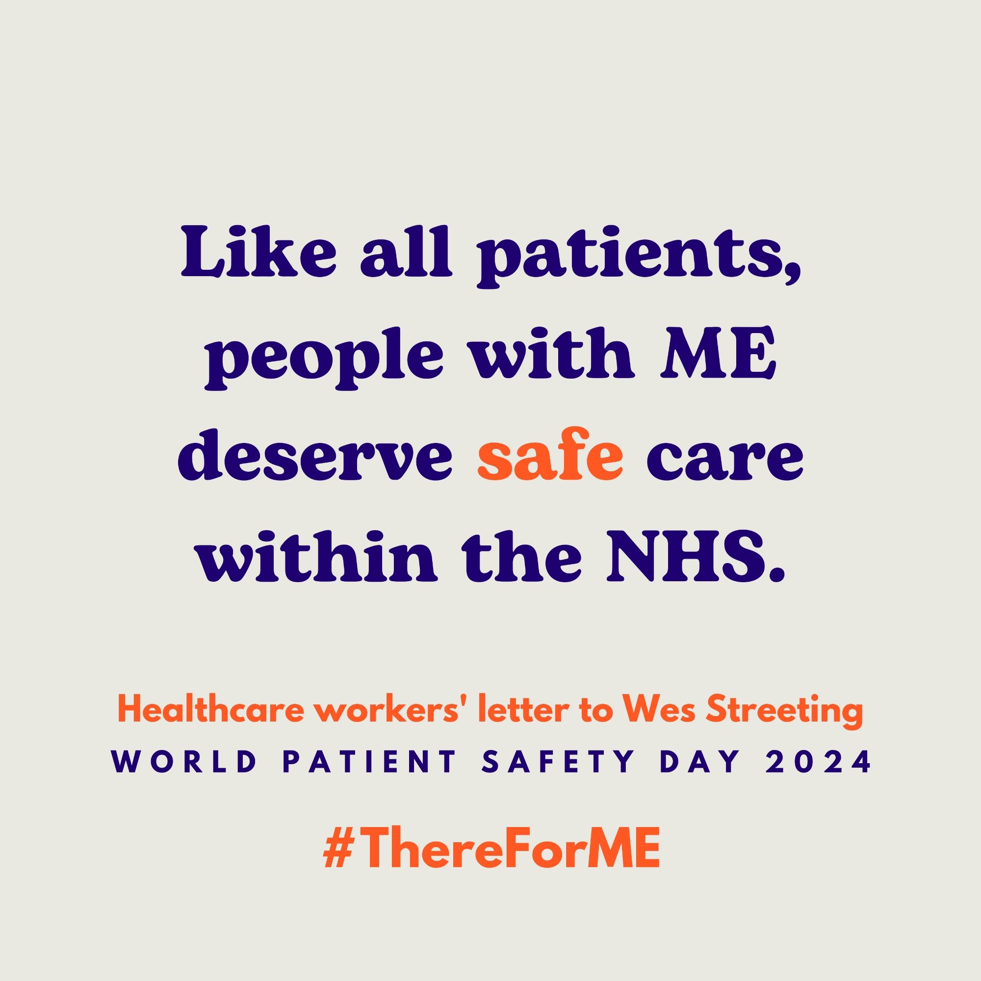 HCW letter_Like all patients, people with ME deserve safe care within the NHS. In the middle is the quote “Like all patients, people with ME deserve safe care within the NHS”; the word “safe” is highlighted in orange. At the bottom, it reads “Healthcare workers' letter to Wes Streeting; World Patient Safety Day 2024; #ThereForME.”