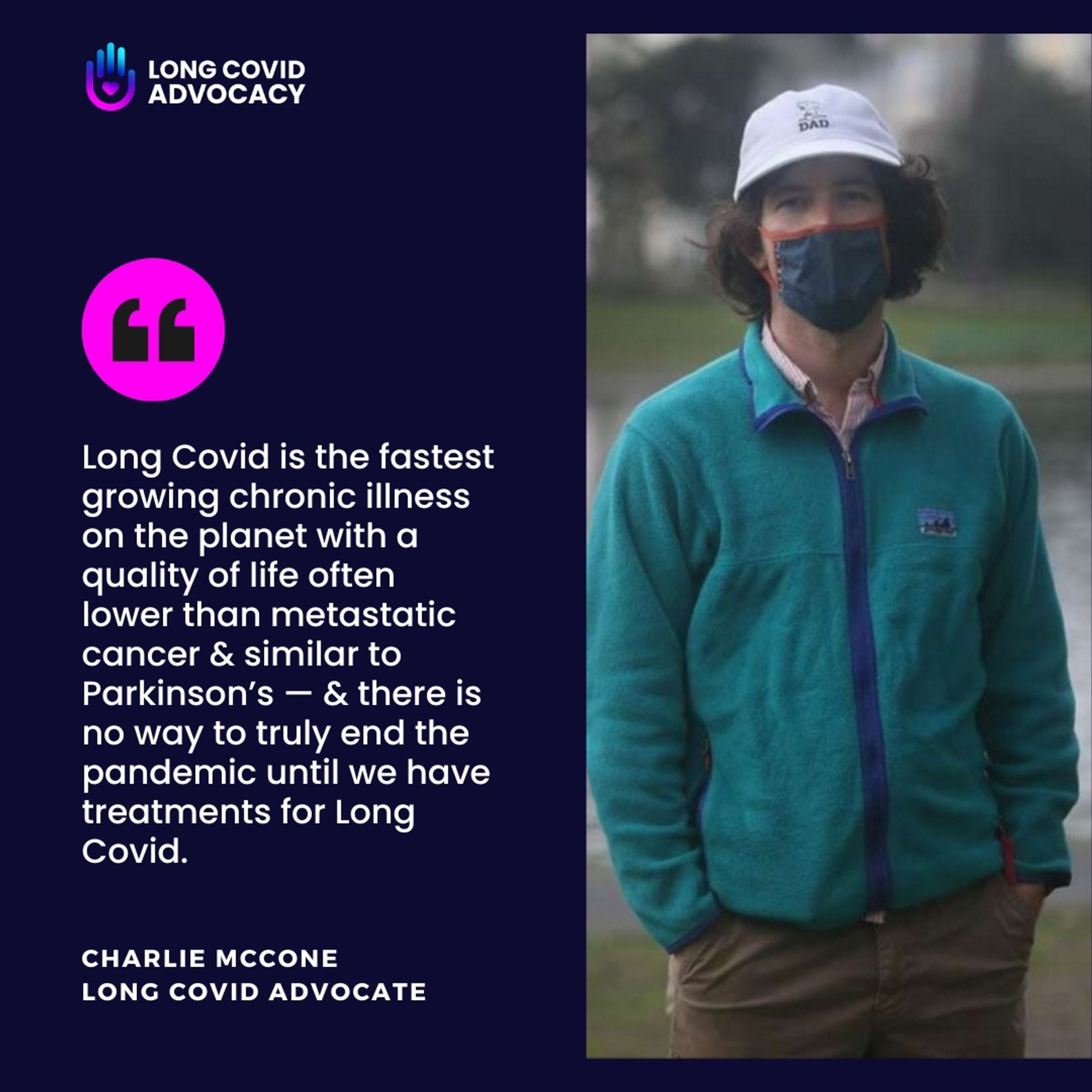 Dark blue background - photo of Charlie McCone on the right masked by a lake. Quote to the left
"Long Covid is the fastest growing chronic illness on the planet with a quality of life often lower than metastatic cancer & similar to Parkinson’s — & there is no way to truly end the pandemic until we have treatments for Long Covid."