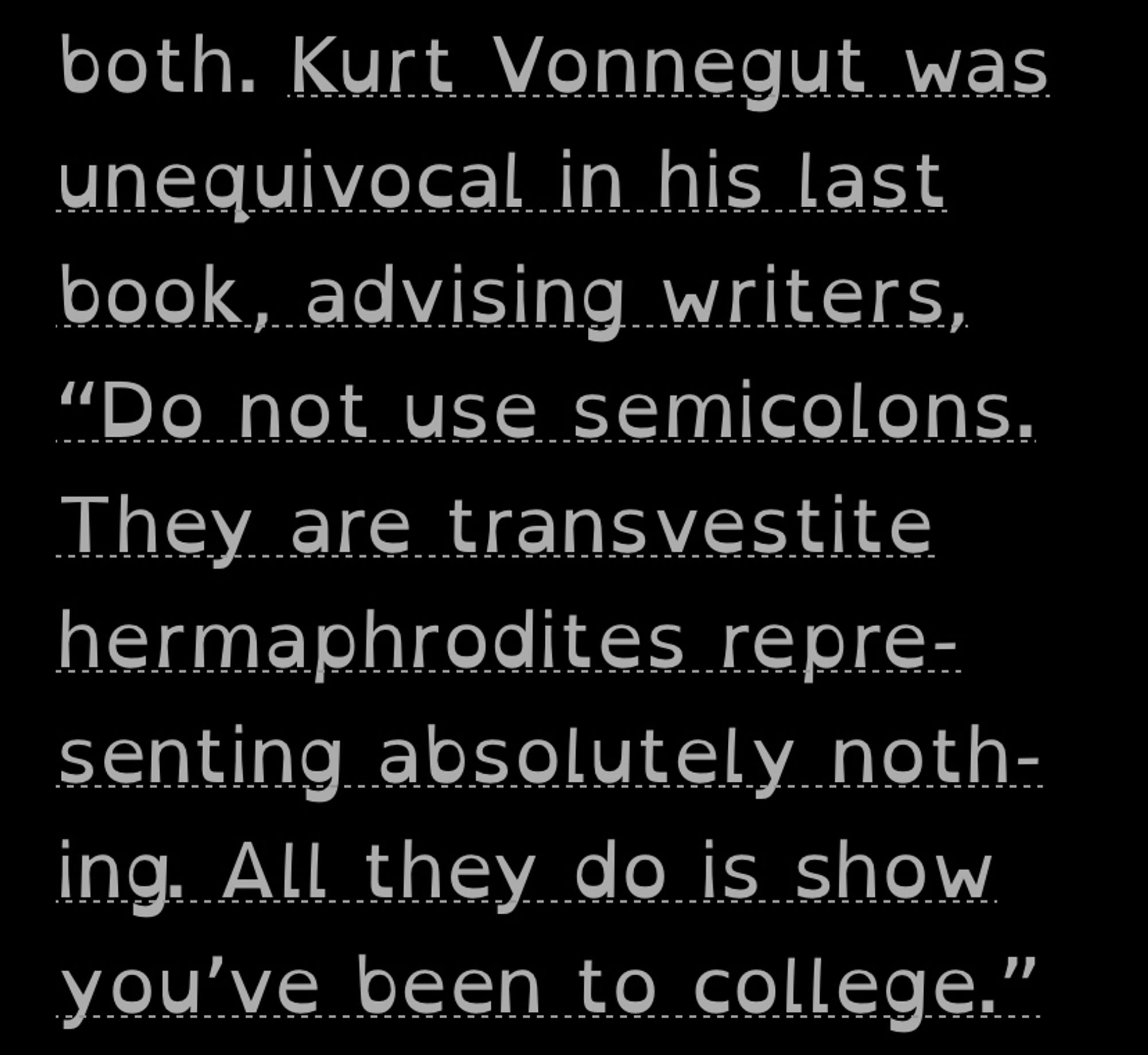 An excerpt from Semicolon: Kurt Vonnegut was unequivocal in his last book, advising writers, “Do not use semicolons. They are transvestite hermaphrodites. representing absolutely noth-ing. All they do is show you've been to college."