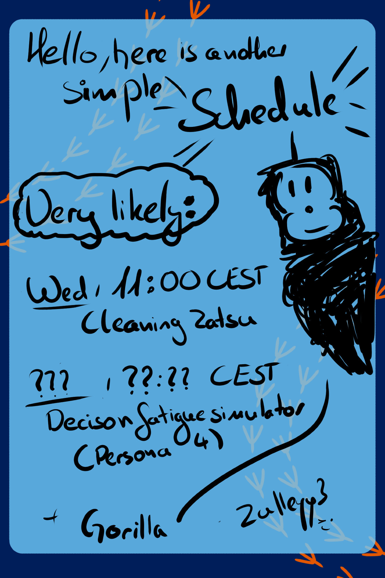 hello, here is another simple Schedule

Very likely:
 Wed, 11:00 CEST -> Cleaning Zatsu
???, ??:?? CEST Decision fatigue simulator (Persona 4)
+ Gorilla (doodle of some ape) 
Zulleyy3 ;)