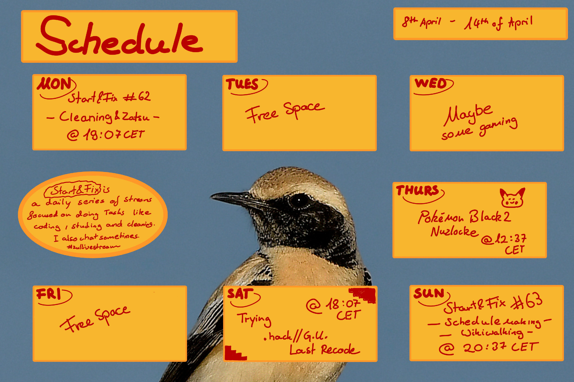 Schedule from 8th of april to 14th of april

Start and fix is a format where i do chorse and various tasks
Schedule this Week - Times in CET

Beyond the stream that might happen on Wednesday:

Start&Fix Cleaning April 15 - 7:17 PM
Black 2 Nuzlocke April 18 - 12:07 PM
.hack G.U. Last Recode April 20 - 6:07 PM
Schedulemaking / Wikiwalking April 21 - 8:37 PM