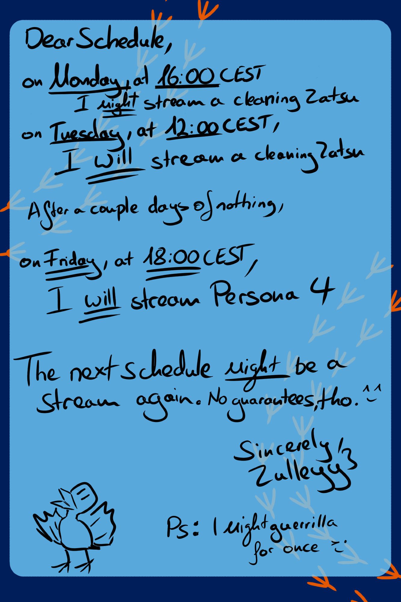 Dear Schedule,

on Monday, at 16:00 CEST I __might__ stream a cleaning Zatsu.

On Tuesday, at 12:00 CEST, I __will__ stream a cleaning Zatsu

After a couple of days of nothing,

on Friday, at 18:00 CEST, I __will__ stream Persona 4

The next schedule __might__ be a stream again. No guarantees, tho *smiley*

Sincerely, Zulleyy3.

PS: I might guerrilla for once *winking smiley*

Doodle of a bird. Light Blue Box on Dark Blue Background with yellow bird footprints.