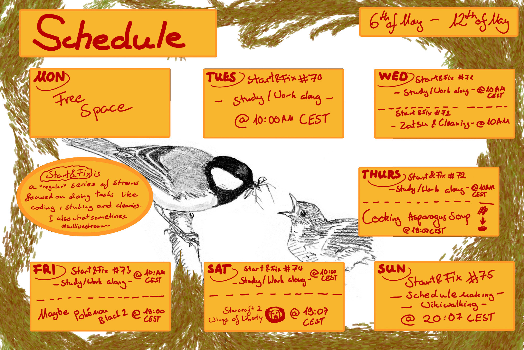 Schedule this Week - Times in CEST

S&F Co-working streams on Tuesday, Wednesday, Thursday, Friday, Saturday at 10AM CEST (first one on May 7, 10:00 AM)

S&F Zatsu/Cleaning - May 8, 7:00 PM
Cooking Stream - Asparagus Soup - May 9, 7:00 PM
(Optional) Pokémon Black 2 - May 10, 7:00 PM
Starcraft 2 - Wings of Liberty - May 11, 7:00 PM
S&F Schedulemakng / Wikiwalking May 12, 7:00 PM

Start&Fix = S&F is a "regular" series of streams focused on doing tasks like coding, studying and cleaning. I also chat sometimes. #zullivestream

Background and shows a great tit feeding it's young drawn with a leafy-looking  frame. Modified from: Jos Zwarts, CC BY-SA 4.0 https://creativecommons.org/licenses/by-sa/4.0, via Wikimedia Commons ; Image source: https://commons.wikimedia.org/wiki/File:Koolmees_Parus_major_Jos_Zwarts_4.tif