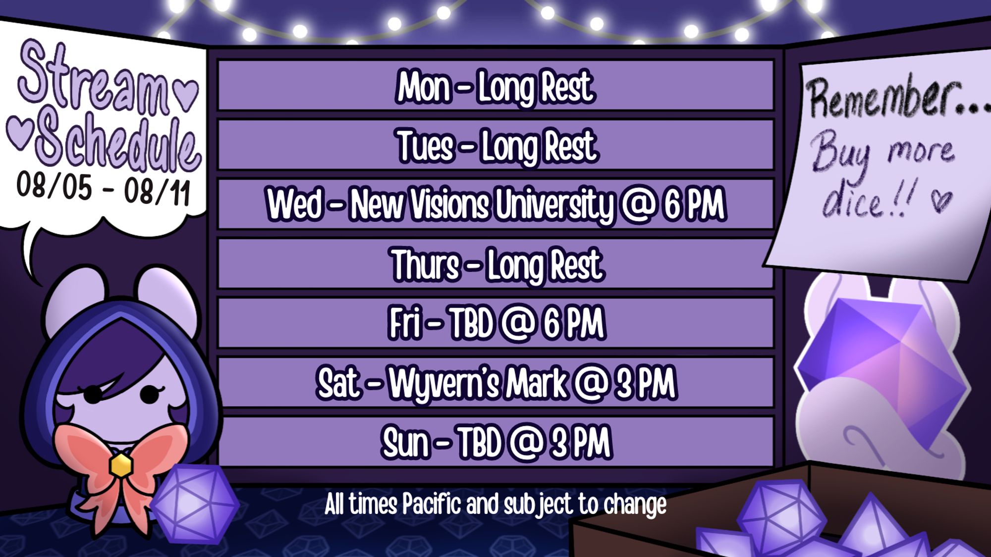 Stream Schedule for August 5th through August 11th. All times Pacific and subject to change.

Monday, August 5th: Long Rest
Tuesday, August 6th: Long Rest
Wednesday, August 7th: New Visions University at 6 PM
Thursday, August 8th: Long Rest
Friday, August 9th: To Be Determined at 6 PM
Saturday, August 10th: Wyvern's Mark at 3 PM
Sunday, August 11th: To Be Determined at 3 PM

All TBD streams will be announced as soon as possible on my Twitter, Bluesky, and Discord!