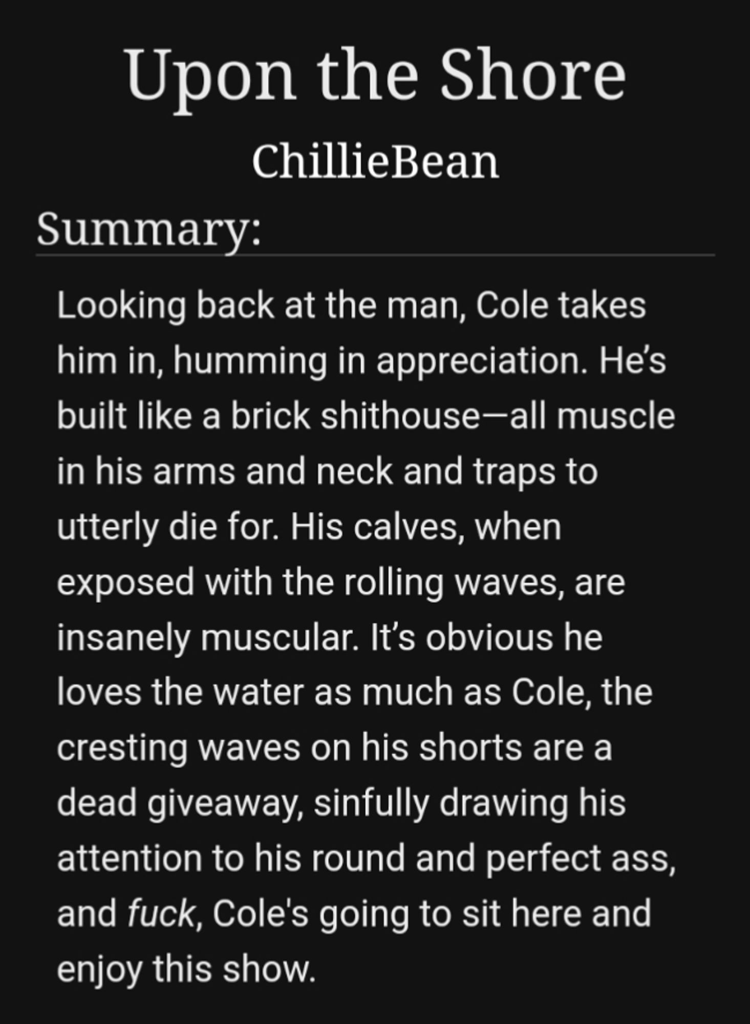 Summary of the AO3 fic:

Looking back at the man, Cole takes him in, humming in appreciation. He’s built like a brick shithouse—all muscle in his arms and neck and traps to utterly die for. His calves, when exposed with the rolling waves, are insanely muscular. It’s obvious he loves the water as much as Cole, the cresting waves on his shorts are a dead giveaway, sinfully drawing his attention to his round and perfect ass, and fuck, Cole's going to sit here and enjoy this show.