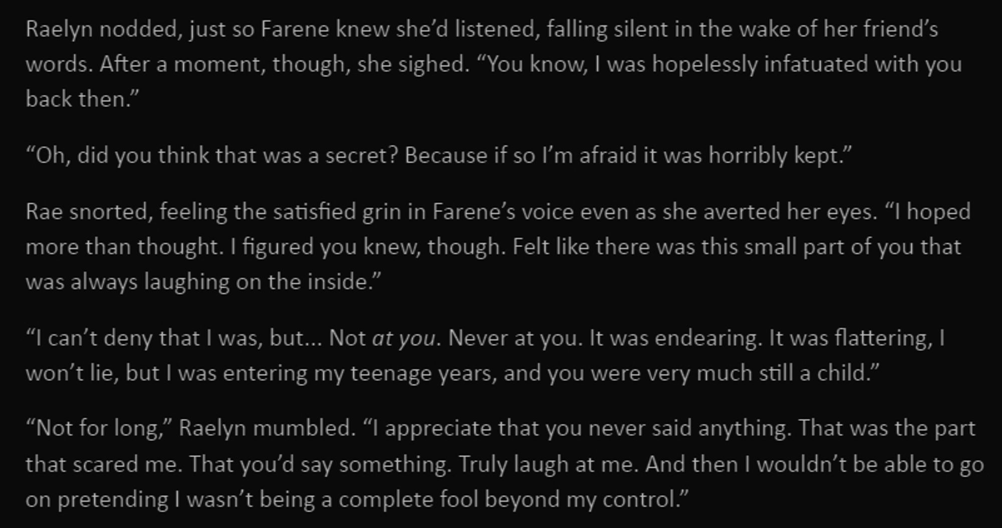 Raelyn nodded, just so Farene knew she’d listened, falling silent in the wake of her friend’s words. After a moment, though, she sighed. “You know, I was hopelessly infatuated with you back then.”

“Oh, did you think that was a secret? Because if so I’m afraid it was horribly kept.”

Rae snorted, feeling the satisfied grin in Farene’s voice even as she averted her eyes. “I hoped more than thought. I figured you knew, though. Felt like there was this small part of you that was always laughing on the inside.”

“I can’t deny that I was, but... Not at you. Never at you. It was endearing. It was flattering, I won’t lie, but I was entering my teenage years, and you were very much still a child.”

“Not for long,” Raelyn mumbled. “I appreciate that you never said anything. That was the part that scared me. That you’d say something. Truly laugh at me. And then I wouldn’t be able to go on pretending I wasn’t being a complete fool beyond my control.”