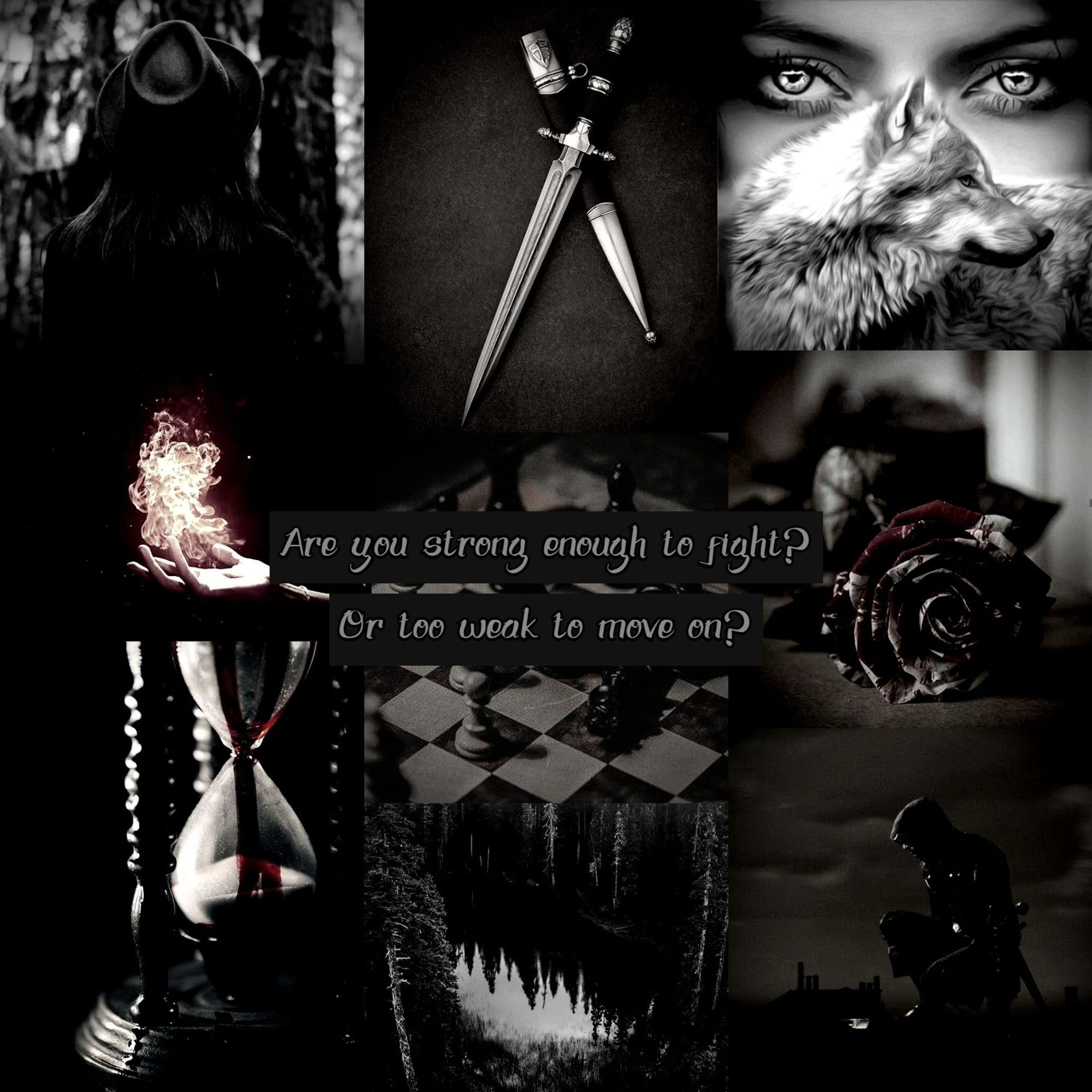 grid of nine images:
1. A black and white image of a woman in a hat facing away from the camera.

2. A knife leaning against a sheath.

3. A woman's face obscured by a wolf.

4. A hand holding fire against a black background.

5. A quote on top of a chessboard: "Are you strong enugh to fight? Or too weak to move on?
"
6. A bloodstained rose on the floor.

7. An hourglass dripping blood.

8. A forest mirrored by a lake.

9. A shrouded figure crouched on a roof over a town against a cloudy sky.