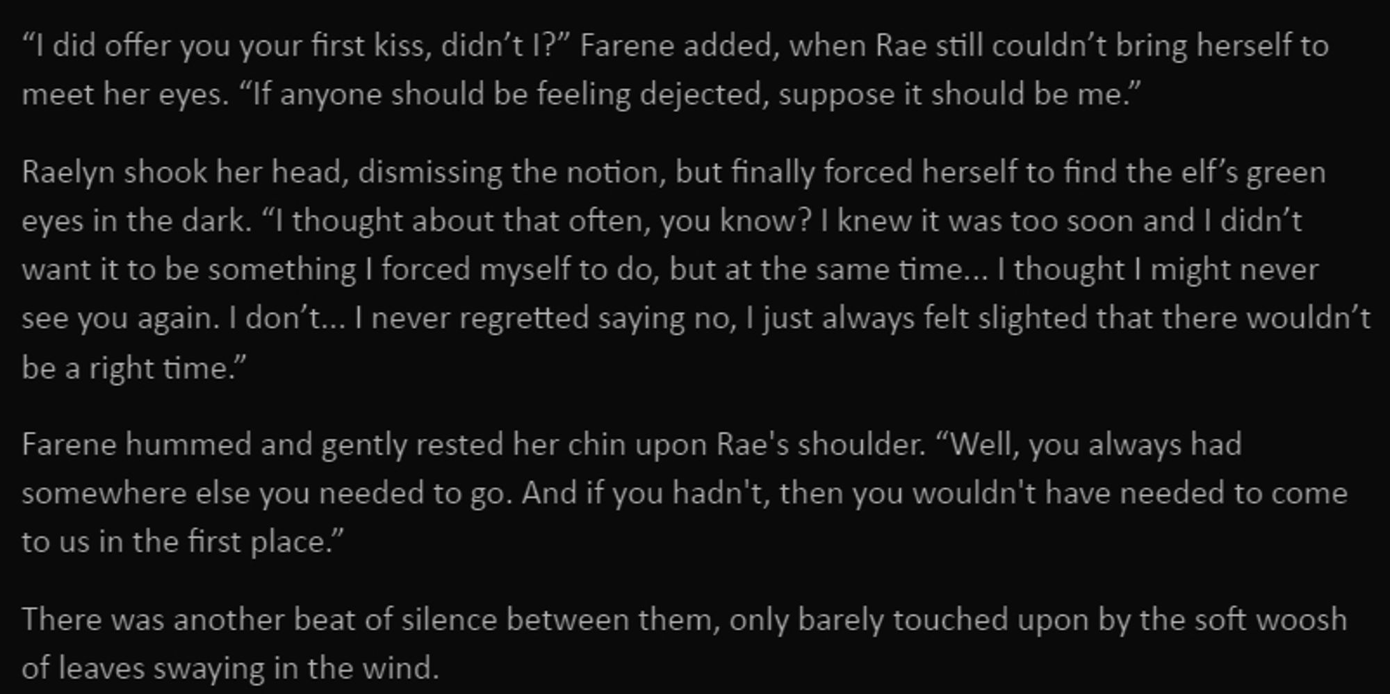 “I did offer you your first kiss, didn’t I?” Farene added, when Rae still couldn’t bring herself to meet her eyes. “If anyone should be feeling dejected, suppose it should be me.”

Raelyn shook her head, dismissing the notion, but finally forced herself to find the elf’s green eyes in the dark. “I thought about that often, you know? I knew it was too soon and I didn’t want it to be something I forced myself to do, but at the same time... I thought I might never see you again. I don’t... I never regretted saying no, I just always felt slighted that there wouldn’t be a right time.”

Farene hummed and gently rested her chin upon Rae's shoulder. “Well, you always had somewhere else you needed to go. And if you hadn't, then you wouldn't have needed to come to us in the first place.”

There was another beat of silence between them, only barely touched upon by the soft woosh of leaves swaying in the wind.