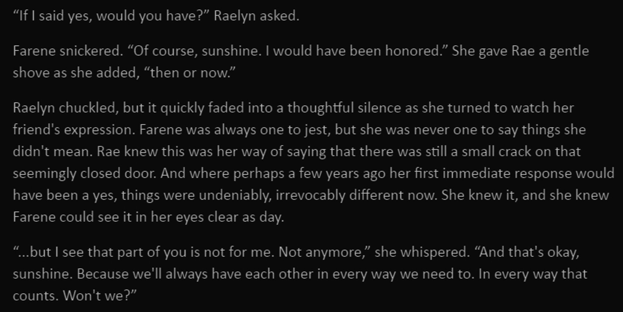 “If I said yes, would you have?” Raelyn asked.

Farene snickered. “Of course, sunshine. I would have been honored.” She gave Rae a gentle shove as she added, “then or now.”

Raelyn chuckled, but it quickly faded into a thoughtful silence as she turned to watch her friend's expression. Farene was always one to jest, but she was never one to say things she didn't mean. Rae knew this was her way of saying that there was still a small crack on that seemingly closed door. And where perhaps a few years ago her first immediate response would have been a yes, things were undeniably, irrevocably different now. She knew it, and she knew Farene could see it in her eyes clear as day.

“...but I see that part of you is not for me. Not anymore,” she whispered. “And that's okay, sunshine. Because we'll always have each other in every way we need to. In every way that counts. Won't we?”