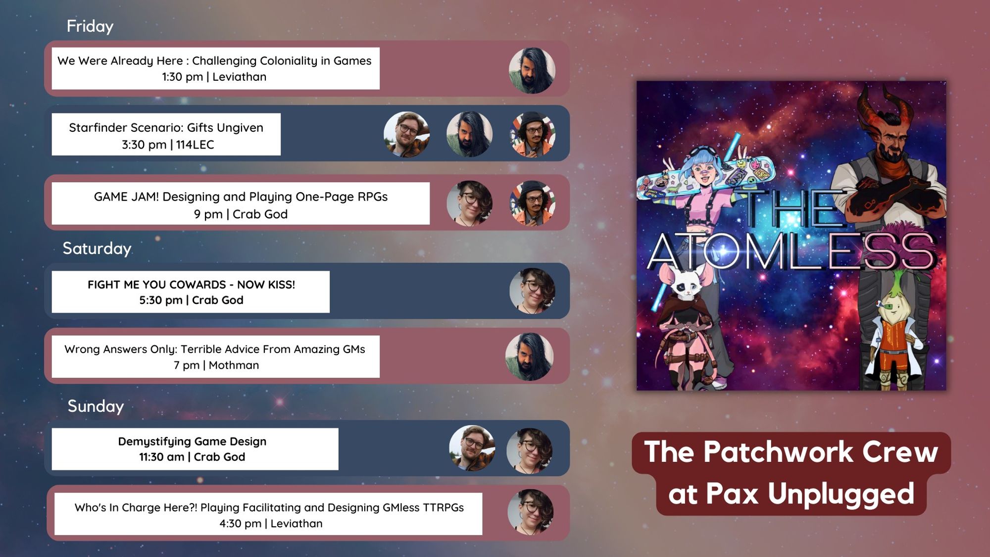 The Patchwork Crew at Pax Unplugged Friday:  Noordin speaking on We Were Already Here : Challenging Coloniality in Games  1:30 pm in Leviathan

Noordin, Matt, and Andre on Starfinder Scenario: Gifts Ungiven  3:30 pm in 114LEC

Andre and Dillin on GAME JAM! Designing and Playing One-Page RPGs  9 pm in  Crab God
Saturday: Dillin on Fight Me You Cowards - now kiss! 5:30 pm in Crab God

Noordin on Wrong Answers Only: Terrible Advice From Amazing GMs  7 pm in Mothman
Sunday: Matt and Dillin on Demystifying Game Design 11:30 am in Crab God

Dillin on Who's In Charge Here?! Playing Facilitating and Designing GMless TTRPGs  4:30 pm in Leviathan