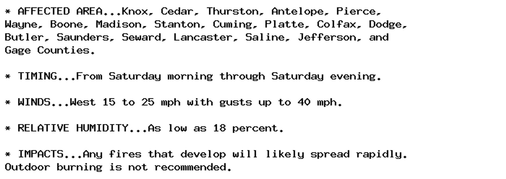 * AFFECTED AREA...Knox, Cedar, Thurston, Antelope, Pierce,
Wayne, Boone, Madison, Stanton, Cuming, Platte, Colfax, Dodge,
Butler, Saunders, Seward, Lancaster, Saline, Jefferson, and
Gage Counties.

* TIMING...From Saturday morning through Saturday evening.

* WINDS...West 15 to 25 mph with gusts up to 40 mph.

* RELATIVE HUMIDITY...As low as 18 percent.

* IMPACTS...Any fires that develop will likely spread rapidly.
Outdoor burning is not recommended.