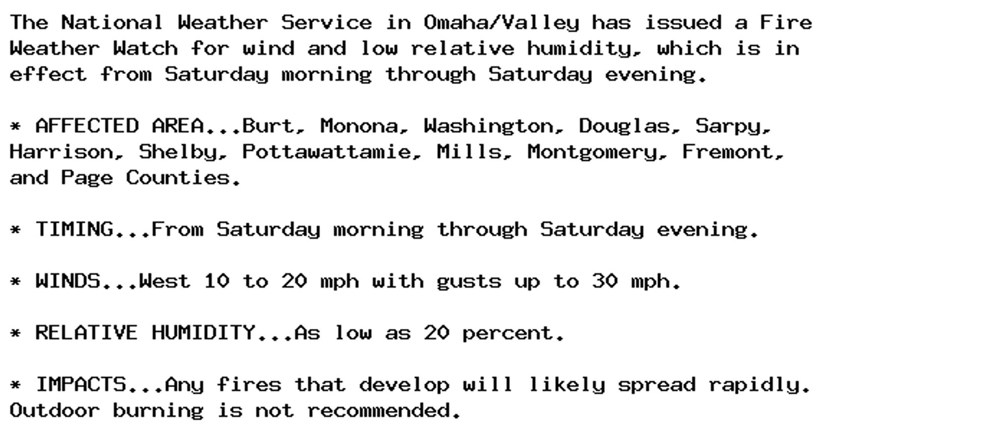 The National Weather Service in Omaha/Valley has issued a Fire
Weather Watch for wind and low relative humidity, which is in
effect from Saturday morning through Saturday evening.

* AFFECTED AREA...Burt, Monona, Washington, Douglas, Sarpy,
Harrison, Shelby, Pottawattamie, Mills, Montgomery, Fremont,
and Page Counties.

* TIMING...From Saturday morning through Saturday evening.

* WINDS...West 10 to 20 mph with gusts up to 30 mph.

* RELATIVE HUMIDITY...As low as 20 percent.

* IMPACTS...Any fires that develop will likely spread rapidly.
Outdoor burning is not recommended.