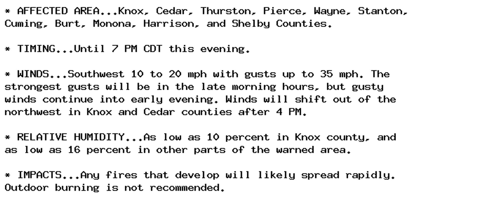 * AFFECTED AREA...Knox, Cedar, Thurston, Pierce, Wayne, Stanton,
Cuming, Burt, Monona, Harrison, and Shelby Counties.

* TIMING...Until 7 PM CDT this evening.

* WINDS...Southwest 10 to 20 mph with gusts up to 35 mph. The
strongest gusts will be in the late morning hours, but gusty
winds continue into early evening. Winds will shift out of the
northwest in Knox and Cedar counties after 4 PM.

* RELATIVE HUMIDITY...As low as 10 percent in Knox county, and
as low as 16 percent in other parts of the warned area.

* IMPACTS...Any fires that develop will likely spread rapidly.
Outdoor burning is not recommended.