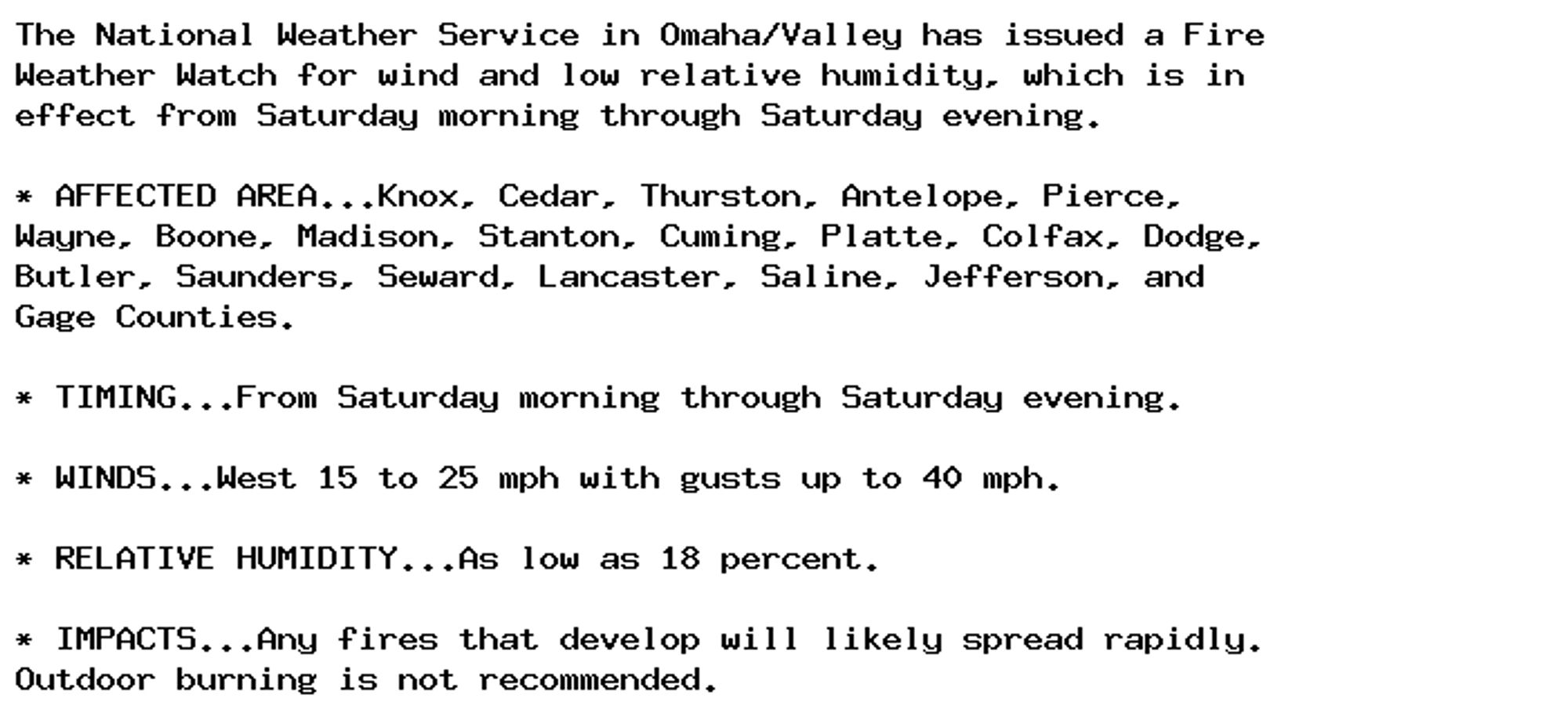 The National Weather Service in Omaha/Valley has issued a Fire
Weather Watch for wind and low relative humidity, which is in
effect from Saturday morning through Saturday evening.

* AFFECTED AREA...Knox, Cedar, Thurston, Antelope, Pierce,
Wayne, Boone, Madison, Stanton, Cuming, Platte, Colfax, Dodge,
Butler, Saunders, Seward, Lancaster, Saline, Jefferson, and
Gage Counties.

* TIMING...From Saturday morning through Saturday evening.

* WINDS...West 15 to 25 mph with gusts up to 40 mph.

* RELATIVE HUMIDITY...As low as 18 percent.

* IMPACTS...Any fires that develop will likely spread rapidly.
Outdoor burning is not recommended.