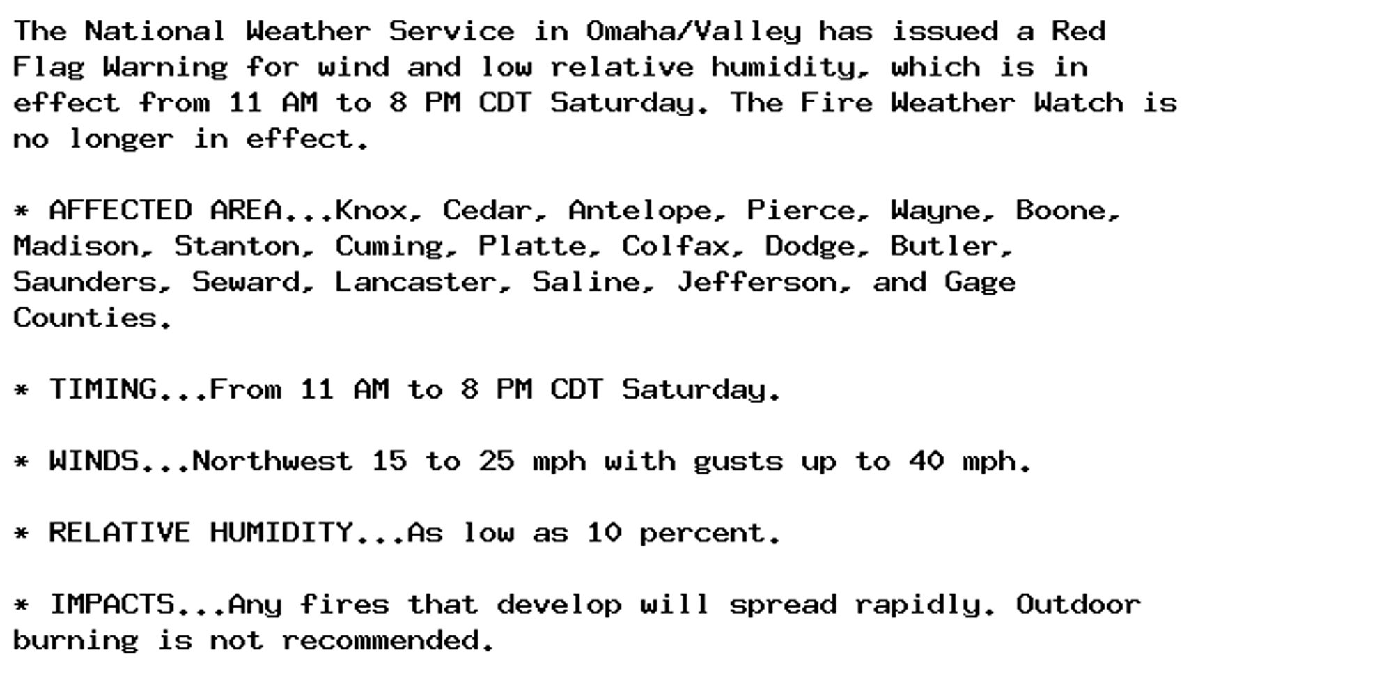 The National Weather Service in Omaha/Valley has issued a Red
Flag Warning for wind and low relative humidity, which is in
effect from 11 AM to 8 PM CDT Saturday. The Fire Weather Watch is
no longer in effect.

* AFFECTED AREA...Knox, Cedar, Antelope, Pierce, Wayne, Boone,
Madison, Stanton, Cuming, Platte, Colfax, Dodge, Butler,
Saunders, Seward, Lancaster, Saline, Jefferson, and Gage
Counties.

* TIMING...From 11 AM to 8 PM CDT Saturday.

* WINDS...Northwest 15 to 25 mph with gusts up to 40 mph.

* RELATIVE HUMIDITY...As low as 10 percent.

* IMPACTS...Any fires that develop will spread rapidly. Outdoor
burning is not recommended.