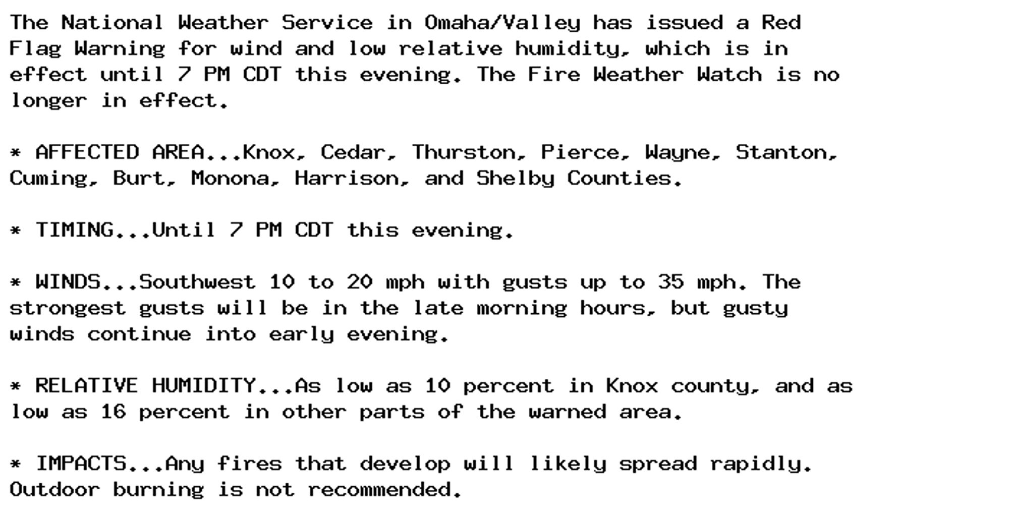 The National Weather Service in Omaha/Valley has issued a Red
Flag Warning for wind and low relative humidity, which is in
effect until 7 PM CDT this evening. The Fire Weather Watch is no
longer in effect.

* AFFECTED AREA...Knox, Cedar, Thurston, Pierce, Wayne, Stanton,
Cuming, Burt, Monona, Harrison, and Shelby Counties.

* TIMING...Until 7 PM CDT this evening.

* WINDS...Southwest 10 to 20 mph with gusts up to 35 mph. The
strongest gusts will be in the late morning hours, but gusty
winds continue into early evening.

* RELATIVE HUMIDITY...As low as 10 percent in Knox county, and as
low as 16 percent in other parts of the warned area.

* IMPACTS...Any fires that develop will likely spread rapidly.
Outdoor burning is not recommended.