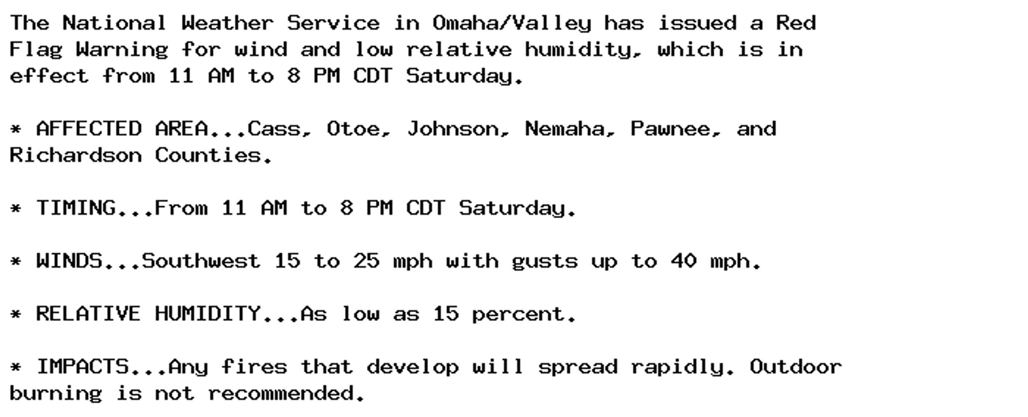 The National Weather Service in Omaha/Valley has issued a Red
Flag Warning for wind and low relative humidity, which is in
effect from 11 AM to 8 PM CDT Saturday.

* AFFECTED AREA...Cass, Otoe, Johnson, Nemaha, Pawnee, and
Richardson Counties.

* TIMING...From 11 AM to 8 PM CDT Saturday.

* WINDS...Southwest 15 to 25 mph with gusts up to 40 mph.

* RELATIVE HUMIDITY...As low as 15 percent.

* IMPACTS...Any fires that develop will spread rapidly. Outdoor
burning is not recommended.