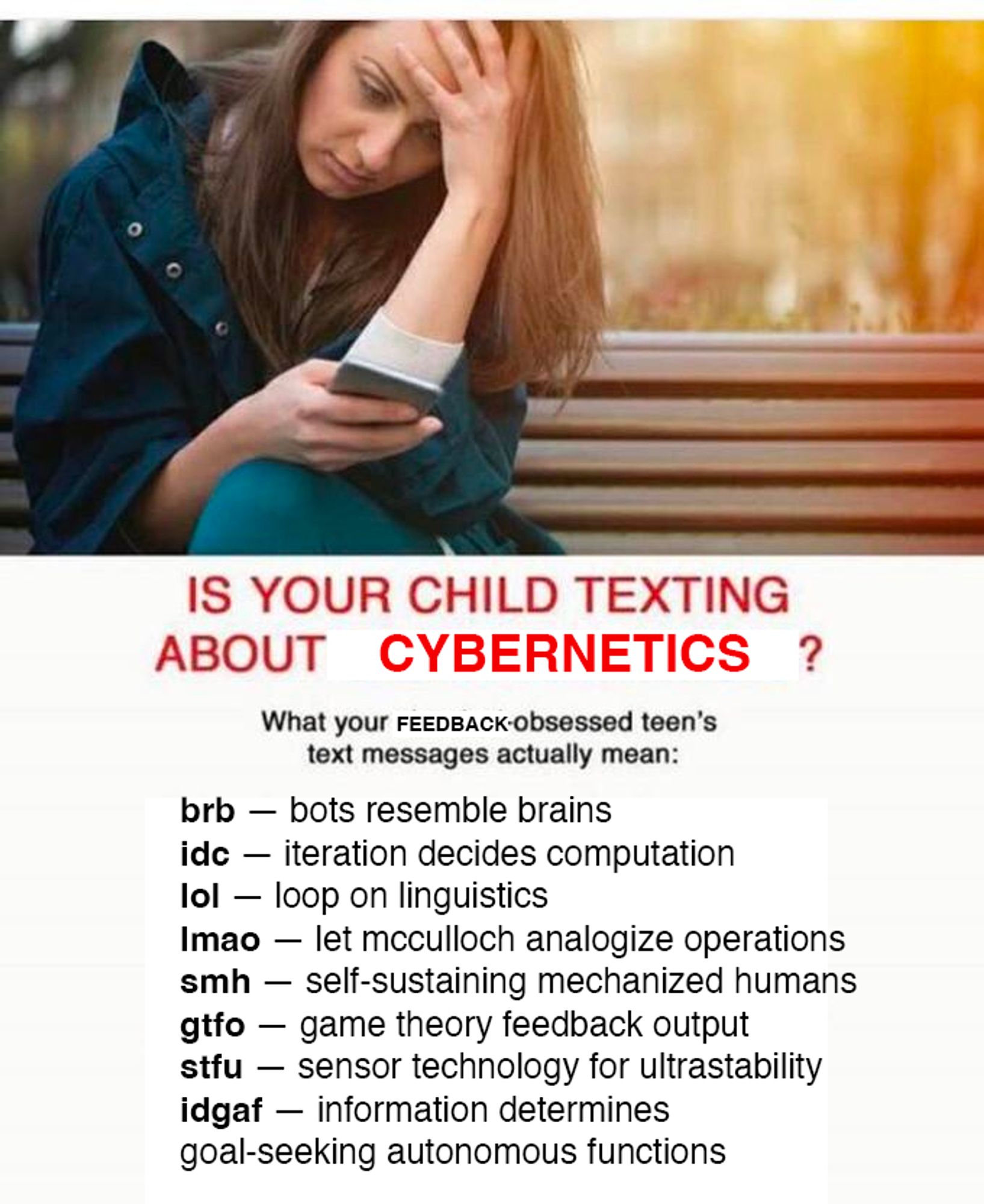 IS YOUR CHILD TEXTING ABOUT CYBERNETICS?

What your feedback-obsessed teen's text messages actually mean: 

brb — bots resemble brains
idc — iteration decides computation
lol — loop on linguistics
lmao — let mcculloch analogize operations
smh — self-sustaining mechanized humans
gtfo — game theory feedback output
stfu — sensor technology for ultrastability
idgaf — information determines goal-seeking autonomous functions