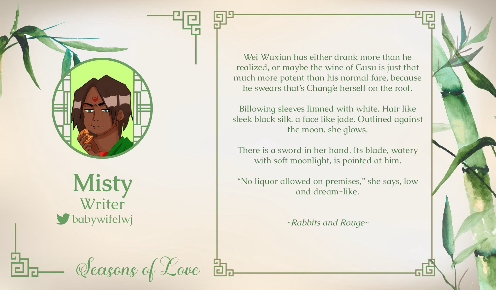 Seasons of Love
Misty
Writer Spotlight
babywifelwj on Twitter

Excerpt: 

Wei Wuxian has either drank more than he realized, or maybe the wine of Gusu is just that much more potent than his normal fare, because he swears that's Chang'e herself on the roof.
Billowing sleeves limned with white. Hair like sleek black silk, a face like jade. Outlined against the moon, she glows.
There is a sword in her hand. Its blade, watery with soft moonlight, is pointed at him.
"No liquor allowed on premises," she says, low and dream-like.
Misty
Writer babywifelwi
~Rabbits and Rouge~