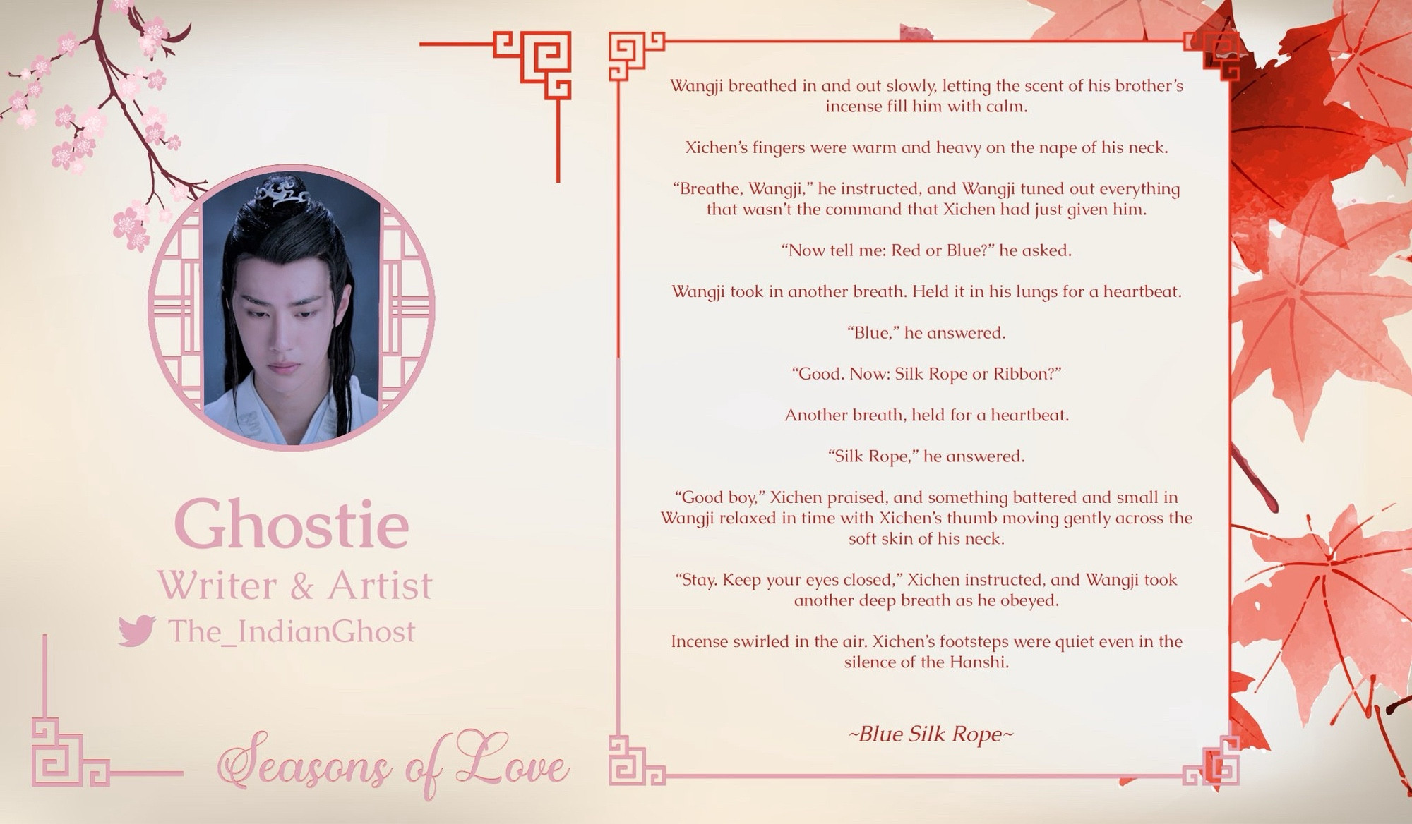 Ghostie
Seasons of Love 
Writer & Artist Spotlight
The_IndianGhost on Twitter 

Wangji breathed in and out slowly, letting the scent of his brother's incense fill him with calm.
Xichen's fingers were warm and heavy on the nape of his neck.
"Breathe, Wangji," he instructed, and Wangji tuned out everything that wasn't the command that Xichen had just given him.
"Now tell me: Red or Blue?" he asked.
Wangji took in another breath. Held it in his lungs for a heartbeat.
"Blue," he answered.
"Good. Now: Silk Rope or Ribbon?"
Another breath, held for a heartbeat.
"Silk Rope," he answered.
"Good boy," Xichen praised, and something battered and small in Wangji relaxed in time with Xichen's thumb moving gently across the soft skin of his neck.
"Stay. Keep your eyes closed," Xichen instructed, and Wangji took another deep breath as he obeyed.
Incense swirled in the air. Xichen's footsteps were quiet even in the silence of the Hanshi.

~Blue Silk Rope