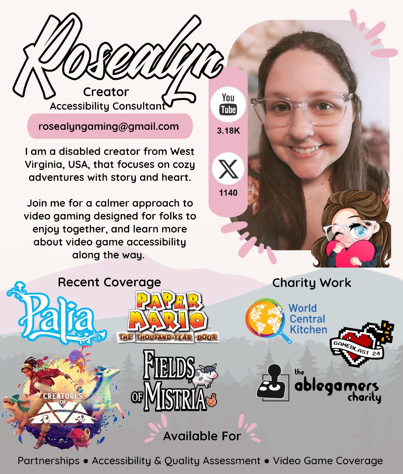 Rosealyn's Media Kit styled in light pink and tan featuring her photo and her icon. A silhouette of a mountain range and trees can be faintly seen behind the information below. 

Rosealyn
Creator
Accessibility Consultant
rosealyngaming@gmail.com

I am a disabled creator from West Virginia, USA, that focuses on cozy adventures with story and heart.

Join me for a calmer approach to video gaming designed for folks to enjoy together, and learn more about video game accessibility along the way.

YouTube subscribers 3.18K
Twitter (X) followers 1140

Recent Coverage includes Palia, Paper Mario The Thousand Year Door, Creatures of Ava, and Fields of Mistria. 

Charity Work include GameBlast 2024, The AbleGamers
Charity, and World
Central Kitchen.

Available For Partnerships, Accessibility & Quality Assessment, and Video Game Coverage.