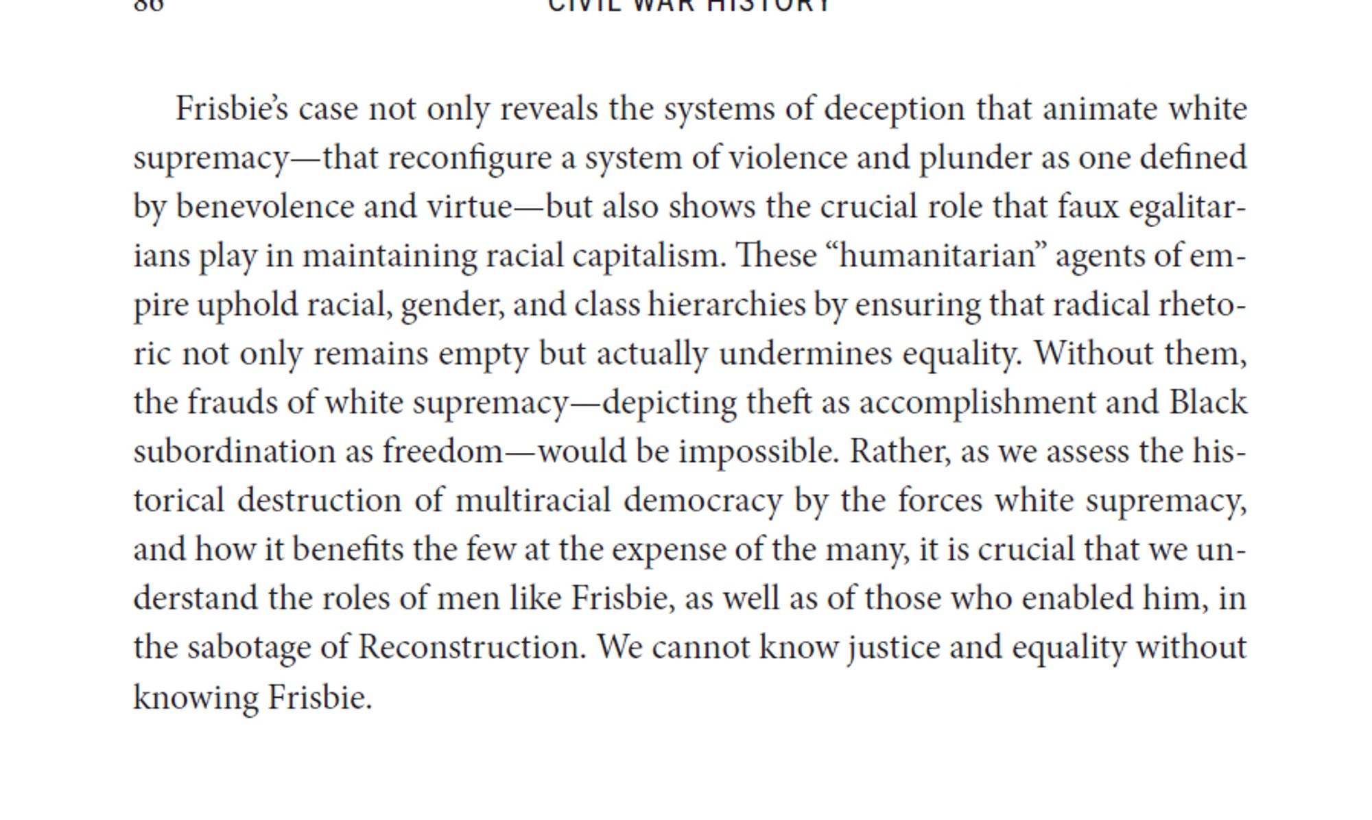 Frisbie’s case not only reveals the systems of deception that animate white supremacy—that reconfigure a system of violence and plunder as one defined by benevolence and virtue—but also shows the crucial role that faux egalitarians play in maintaining racial capitalism. These “humanitarian” agents of empire uphold racial, gender, and class hierarchies by ensuring that radical rhetoric not only remains empty but actually undermines equality. Without them, the frauds of white supremacy—depicting theft as accomplishment and Black subordination as freedom—would be impossible. Rather, as we assess the historical destruction of multiracial democracy by the forces white supremacy, and how it benefits the few at the expense of the many, it is crucial that we understand the roles of men like Frisbie, as well as of those who enabled him, in the sabotage of Reconstruction. We cannot know justice and equality without knowing Frisbie.