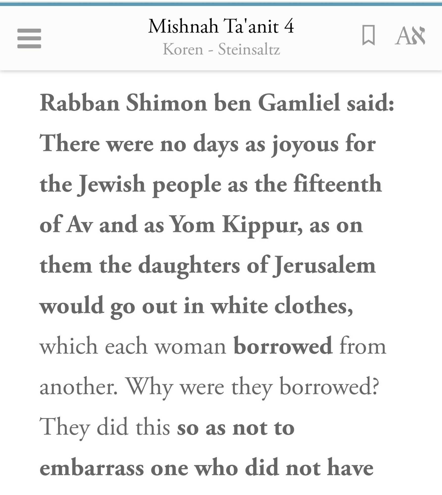 Mishnah Ta'anit 4
Koren - Steinsaltz


W AR


Rabban Shimon ben Gamliel said:


There were no days as joyous for
the Jewish people as the fifteenth
of Av and as Yom Kippur, as on
them the daughters of Jerusalem
would go out in white clothes,
which each woman borrowed from
another. Why were they borrowed?
They did this SO as not to


embarrass one who did not have