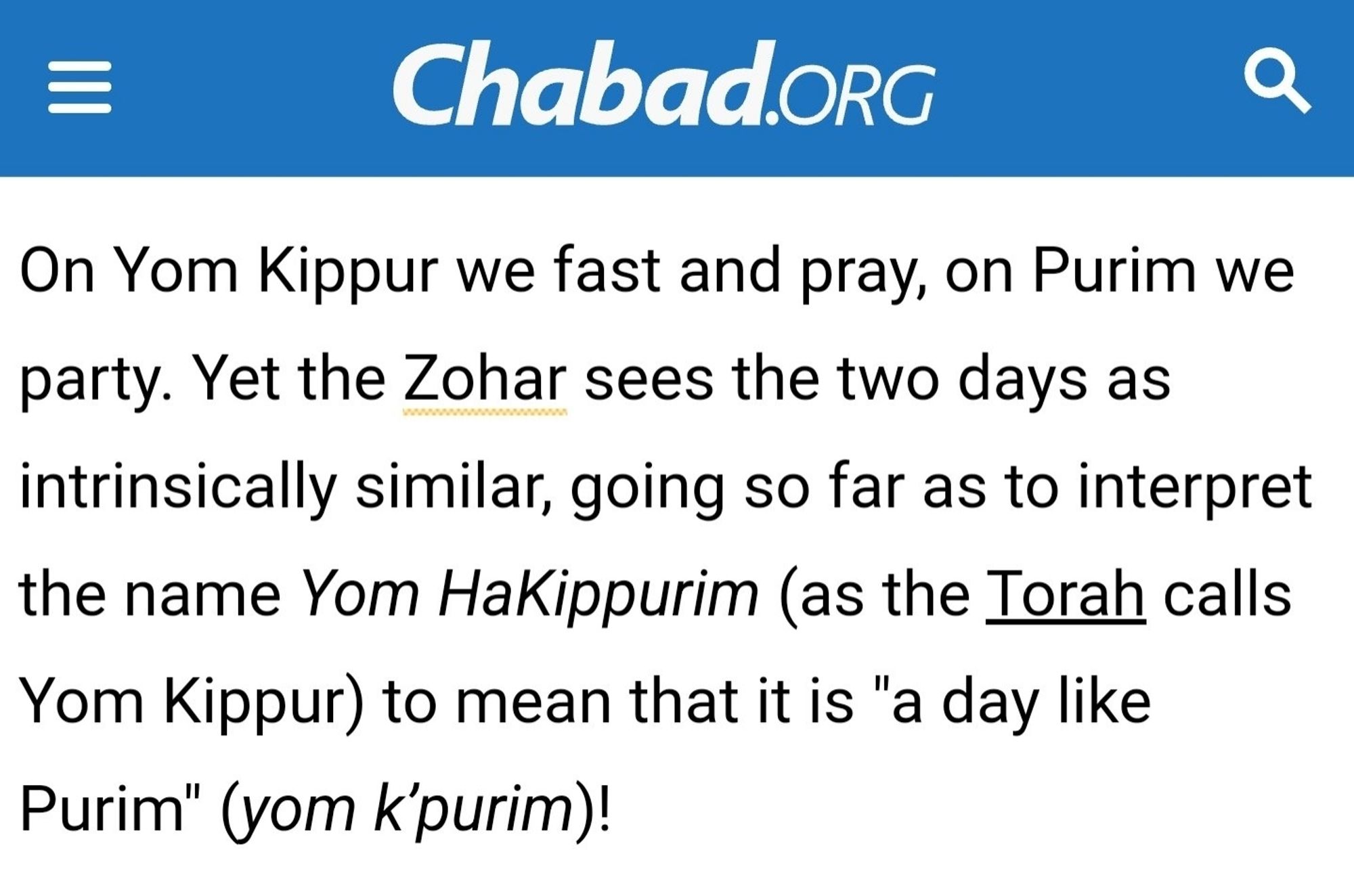 Chabad.oRg


On Yom Kippur we fast and pray, on Purim we
party. Yet the Zohar sees the two days as
intrinsically similar, going so far as to interpret
the name Yom HaKippurim (as the Torah calls
Yom Kippur) to mean that it is "a day like
Purim" (yom k'purim)!