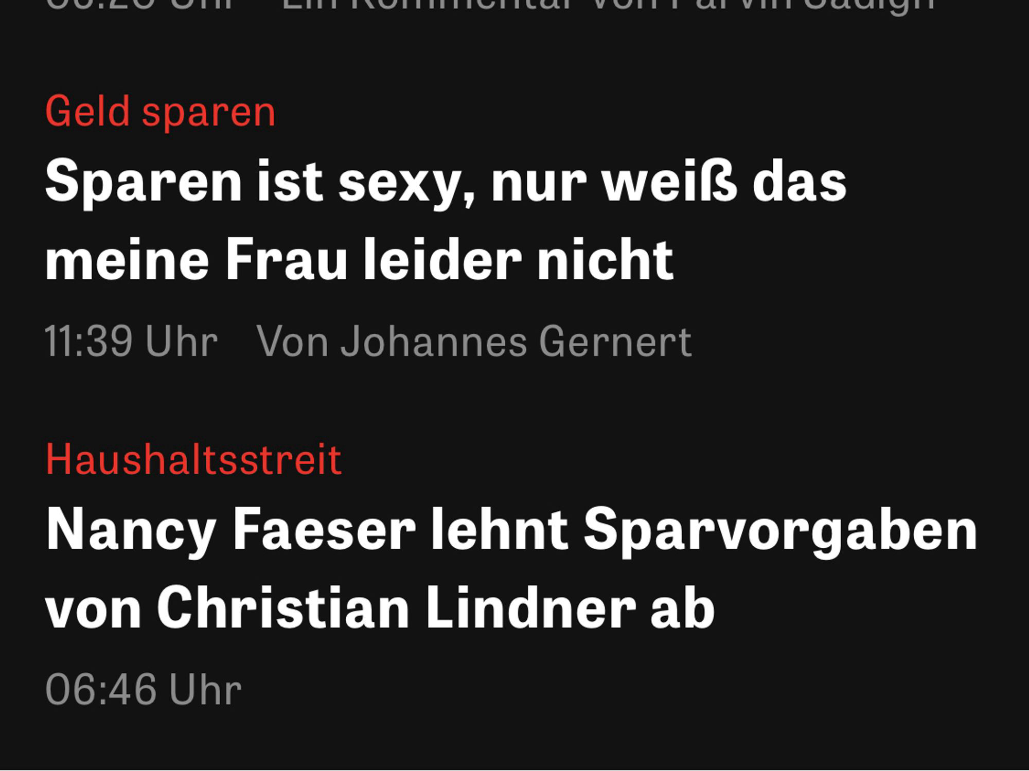 Screenshot Zeit Newsticker 

Geld sparen
Sparen ist sexy, nur weiß das meine Frau leider nicht
11:39 Uhr Von Johannes Gernert

Haushaltsstreit
Nancy Faeser lehnt Sparvorgaben von Christian Lindner ab
06:46 Uhr