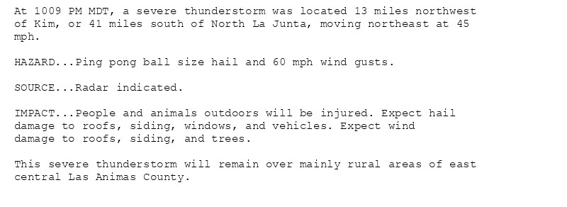 At 1009 PM MDT, a severe thunderstorm was located 13 miles northwest
of Kim, or 41 miles south of North La Junta, moving northeast at 45
mph.

HAZARD...Ping pong ball size hail and 60 mph wind gusts.

SOURCE...Radar indicated.

IMPACT...People and animals outdoors will be injured. Expect hail
damage to roofs, siding, windows, and vehicles. Expect wind
damage to roofs, siding, and trees.

This severe thunderstorm will remain over mainly rural areas of east
central Las Animas County.