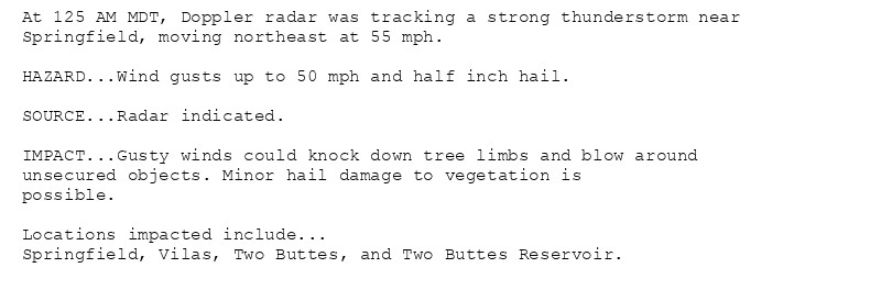 At 125 AM MDT, Doppler radar was tracking a strong thunderstorm near
Springfield, moving northeast at 55 mph.

HAZARD...Wind gusts up to 50 mph and half inch hail.

SOURCE...Radar indicated.

IMPACT...Gusty winds could knock down tree limbs and blow around
unsecured objects. Minor hail damage to vegetation is
possible.

Locations impacted include...
Springfield, Vilas, Two Buttes, and Two Buttes Reservoir.