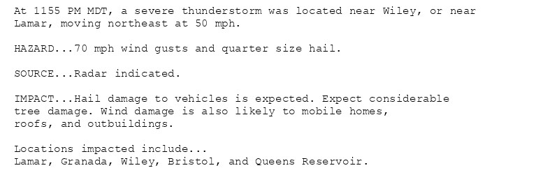 At 1155 PM MDT, a severe thunderstorm was located near Wiley, or near
Lamar, moving northeast at 50 mph.

HAZARD...70 mph wind gusts and quarter size hail.

SOURCE...Radar indicated.

IMPACT...Hail damage to vehicles is expected. Expect considerable
tree damage. Wind damage is also likely to mobile homes,
roofs, and outbuildings.

Locations impacted include...
Lamar, Granada, Wiley, Bristol, and Queens Reservoir.