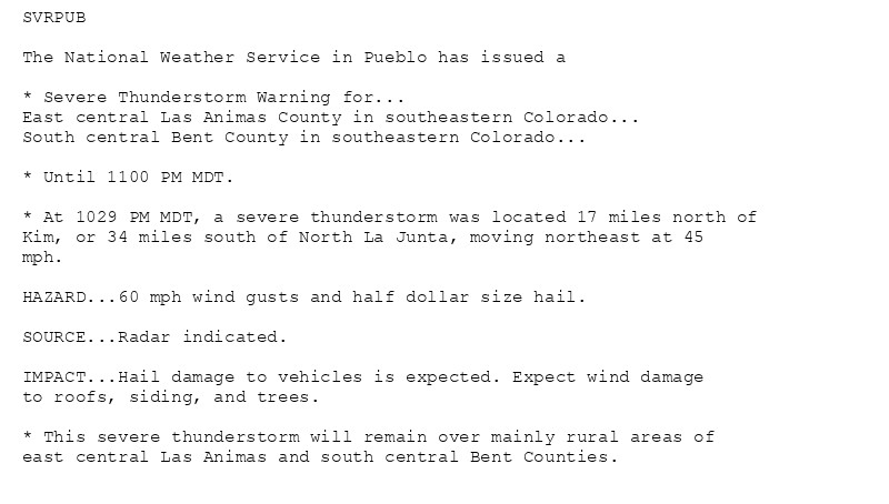 SVRPUB

The National Weather Service in Pueblo has issued a

* Severe Thunderstorm Warning for...
East central Las Animas County in southeastern Colorado...
South central Bent County in southeastern Colorado...

* Until 1100 PM MDT.

* At 1029 PM MDT, a severe thunderstorm was located 17 miles north of
Kim, or 34 miles south of North La Junta, moving northeast at 45
mph.

HAZARD...60 mph wind gusts and half dollar size hail.

SOURCE...Radar indicated.

IMPACT...Hail damage to vehicles is expected. Expect wind damage
to roofs, siding, and trees.

* This severe thunderstorm will remain over mainly rural areas of
east central Las Animas and south central Bent Counties.