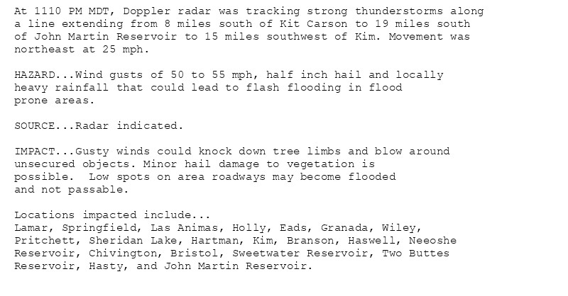 At 1110 PM MDT, Doppler radar was tracking strong thunderstorms along
a line extending from 8 miles south of Kit Carson to 19 miles south
of John Martin Reservoir to 15 miles southwest of Kim. Movement was
northeast at 25 mph.

HAZARD...Wind gusts of 50 to 55 mph, half inch hail and locally
heavy rainfall that could lead to flash flooding in flood
prone areas.

SOURCE...Radar indicated.

IMPACT...Gusty winds could knock down tree limbs and blow around
unsecured objects. Minor hail damage to vegetation is
possible.  Low spots on area roadways may become flooded
and not passable.

Locations impacted include...
Lamar, Springfield, Las Animas, Holly, Eads, Granada, Wiley,
Pritchett, Sheridan Lake, Hartman, Kim, Branson, Haswell, Neeoshe
Reservoir, Chivington, Bristol, Sweetwater Reservoir, Two Buttes
Reservoir, Hasty, and John Martin Reservoir.