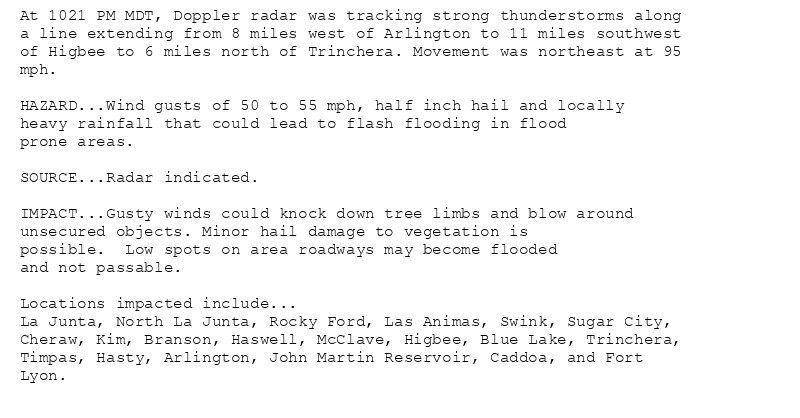 At 1021 PM MDT, Doppler radar was tracking strong thunderstorms along
a line extending from 8 miles west of Arlington to 11 miles southwest
of Higbee to 6 miles north of Trinchera. Movement was northeast at 95
mph.

HAZARD...Wind gusts of 50 to 55 mph, half inch hail and locally
heavy rainfall that could lead to flash flooding in flood
prone areas.

SOURCE...Radar indicated.

IMPACT...Gusty winds could knock down tree limbs and blow around
unsecured objects. Minor hail damage to vegetation is
possible.  Low spots on area roadways may become flooded
and not passable.

Locations impacted include...
La Junta, North La Junta, Rocky Ford, Las Animas, Swink, Sugar City,
Cheraw, Kim, Branson, Haswell, McClave, Higbee, Blue Lake, Trinchera,
Timpas, Hasty, Arlington, John Martin Reservoir, Caddoa, and Fort
Lyon.