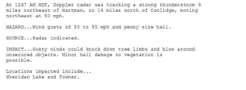 At 1247 AM MDT, Doppler radar was tracking a strong thunderstorm 9
miles northeast of Hartman, or 14 miles north of Coolidge, moving
northeast at 50 mph.

HAZARD...Wind gusts of 50 to 55 mph and penny size hail.

SOURCE...Radar indicated.

IMPACT...Gusty winds could knock down tree limbs and blow around
unsecured objects. Minor hail damage to vegetation is
possible.

Locations impacted include...
Sheridan Lake and Towner.