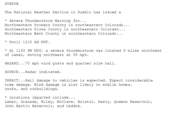 SVRPUB

The National Weather Service in Pueblo has issued a

* Severe Thunderstorm Warning for...
Northwestern Prowers County in southeastern Colorado...
Southeastern Kiowa County in southeastern Colorado...
Northeastern Bent County in southeastern Colorado...

* Until 1215 AM MDT.

* At 1143 PM MDT, a severe thunderstorm was located 9 miles southwest
of Lamar, moving northeast at 55 mph.

HAZARD...70 mph wind gusts and quarter size hail.

SOURCE...Radar indicated.

IMPACT...Hail damage to vehicles is expected. Expect considerable
tree damage. Wind damage is also likely to mobile homes,
roofs, and outbuildings.

* Locations impacted include...
Lamar, Granada, Wiley, McClave, Bristol, Hasty, Queens Reservoir,
John Martin Reservoir, and Caddoa.