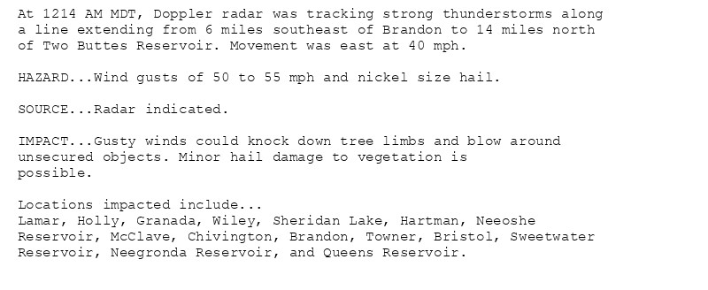 At 1214 AM MDT, Doppler radar was tracking strong thunderstorms along
a line extending from 6 miles southeast of Brandon to 14 miles north
of Two Buttes Reservoir. Movement was east at 40 mph.

HAZARD...Wind gusts of 50 to 55 mph and nickel size hail.

SOURCE...Radar indicated.

IMPACT...Gusty winds could knock down tree limbs and blow around
unsecured objects. Minor hail damage to vegetation is
possible.

Locations impacted include...
Lamar, Holly, Granada, Wiley, Sheridan Lake, Hartman, Neeoshe
Reservoir, McClave, Chivington, Brandon, Towner, Bristol, Sweetwater
Reservoir, Neegronda Reservoir, and Queens Reservoir.