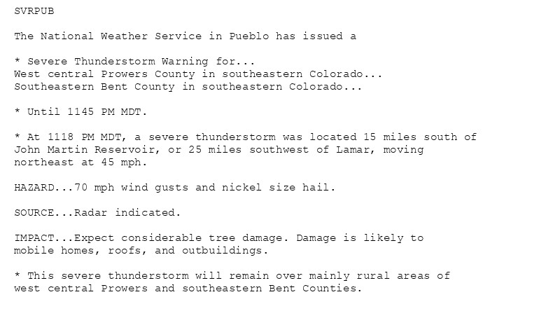 SVRPUB

The National Weather Service in Pueblo has issued a

* Severe Thunderstorm Warning for...
West central Prowers County in southeastern Colorado...
Southeastern Bent County in southeastern Colorado...

* Until 1145 PM MDT.

* At 1118 PM MDT, a severe thunderstorm was located 15 miles south of
John Martin Reservoir, or 25 miles southwest of Lamar, moving
northeast at 45 mph.

HAZARD...70 mph wind gusts and nickel size hail.

SOURCE...Radar indicated.

IMPACT...Expect considerable tree damage. Damage is likely to
mobile homes, roofs, and outbuildings.

* This severe thunderstorm will remain over mainly rural areas of
west central Prowers and southeastern Bent Counties.