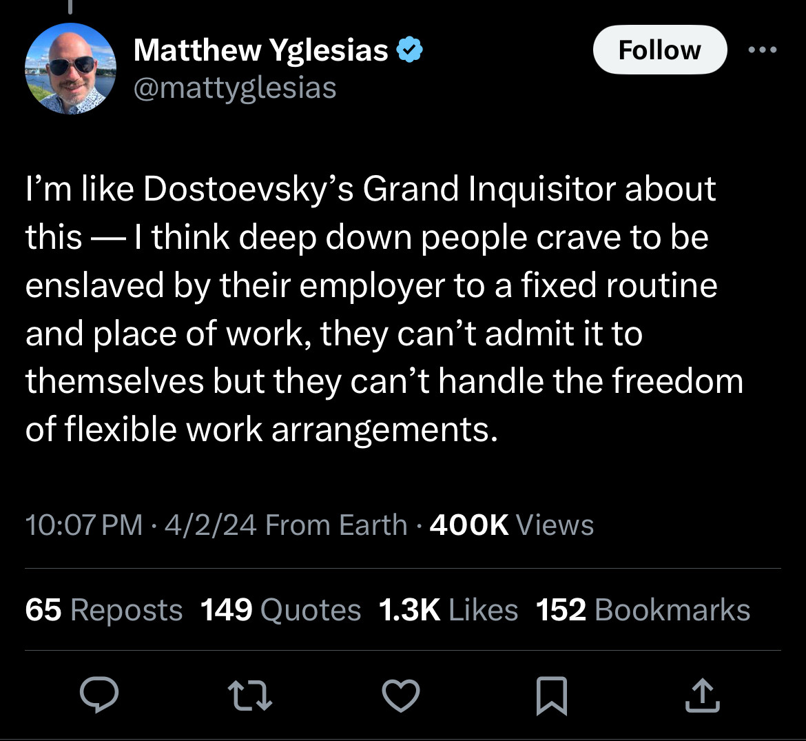 Tweet from mattyglesias: 


I'm like Dostoevsky's Grand Inquisitor about this — I think deep down people crave to be enslaved by their employer to a fixed routine and place of work, they can't admit it to themselves but they can't handle the freedom of flexible work arrangements.

10:07 PM • 4/2/24 From Earth • 400K Views
65 Reposts 149 Quotes 1.3K Likes 152 Bookmarks