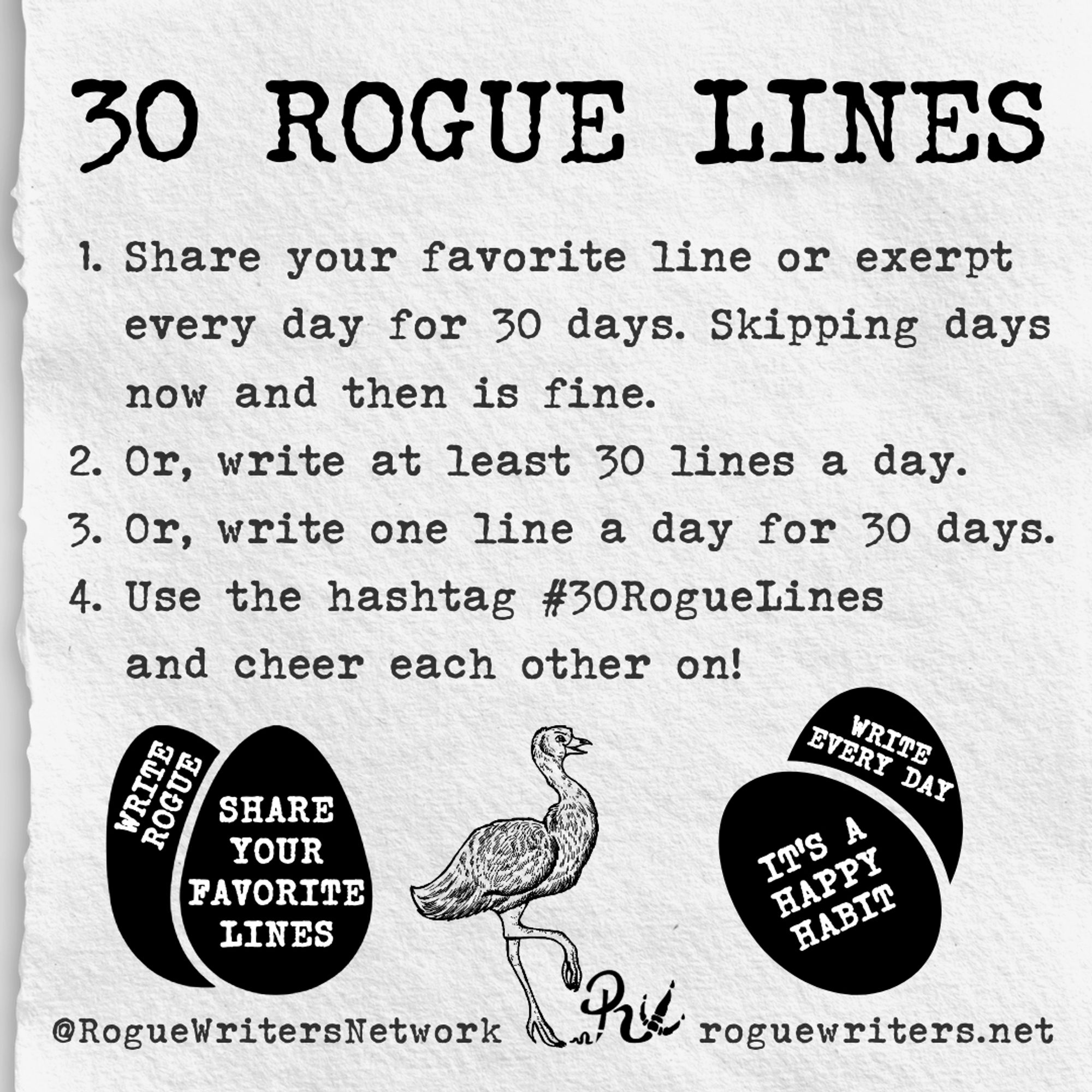 30 Rogue Lines: 
1. Share your favorite line or excerpt every day for 40 days. Skipping days now and then is fine.
2. Or, write at least 30 lines a day.
3. Or, write one line a day for 30 days.
4. Use the hashtag #30RogueLines and cheer each other on!

(4 eggs saying "Write Rogue," "Share your favorite lines," "It's a happy habit," and "Write every day." 

@RogueWritersNetwork; roguewriters.net