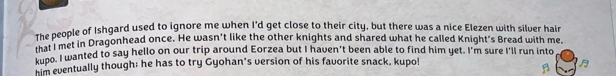 The people of Ishgard used to ignore me when i'd get close to their city, but there was a nice Elezen with silver hair that I met in Dragonhead once. He wasn't und the other nats and shared what he called Knight's Bread with me, kupo. I wanted to say hello on our trip around Eorzea but I haven't been able to find him yet. I'm sure i'll run into him eventually though; he has to try Gyohan's version of his favorite snack, kupo!