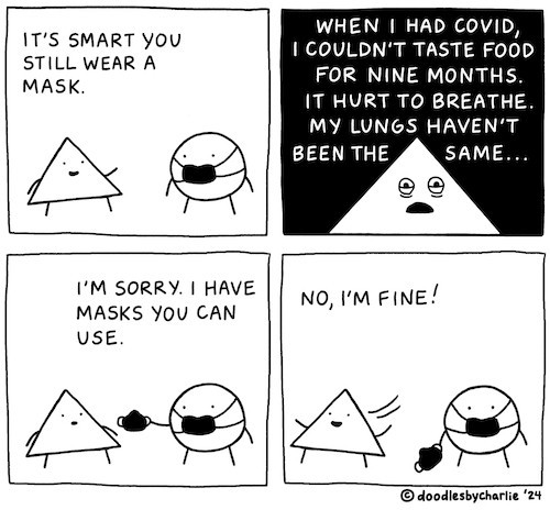 4-panel black-and-white comic by DoodlesByCharlie, dated 2024.

Panel 1: a triangle tells a circle that’s wearing a black facemask: “it’s smart you still wear a mask.”

Panel 2: closeup on the triangle saying dramatically, “when i had covid, i couldn’t taste for nine months. it hurt to breathe. my lungs haven’t been the same…”

Panel 3: the masked circle holds out a facemask, saying, “i’m sorry. i have masks you can use.”

Panel 4: the triangle loses interest, walking away with its arms held out. “no, i’m fine!!” the masked circle just stands there, bewildered, holding out the extra mask.