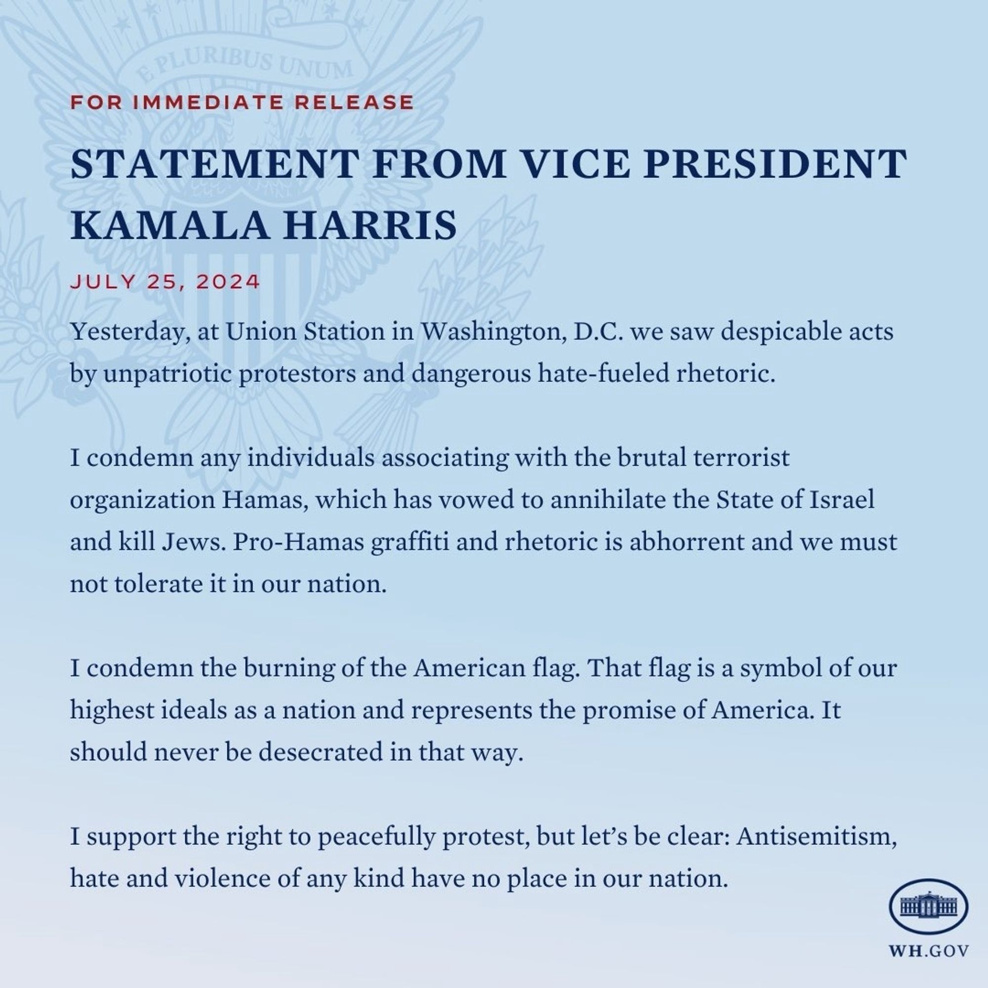 FOR IMMEDIATE RELEASE
STATEMENT FROM VICE PRESIDENT
KAMALA HARRIS
JULY 25, 2024
Yesterday, at Union Station in Washington, D.C. we saw despicable acts by unpatriotic protestors and dangerous hate-fueled rhetoric.
I condemn any individuals associating with the brutal terrorist organization Hamas, which has vowed to annihilate the State of Israel and kill Jews. Pro-Hamas graffiti and rhetoric is abhorrent and we must not tolerate it in our nation.
I condemn the burning of the American flag. That flag is a symbol of our highest ideals as a nation and represents the promise of America. It should never be desecrated in that way.
I support the right to peacefully protest, but let's be clear: Antisemitism, hate and violence of any kind have no place in our nation.
WH.GOV