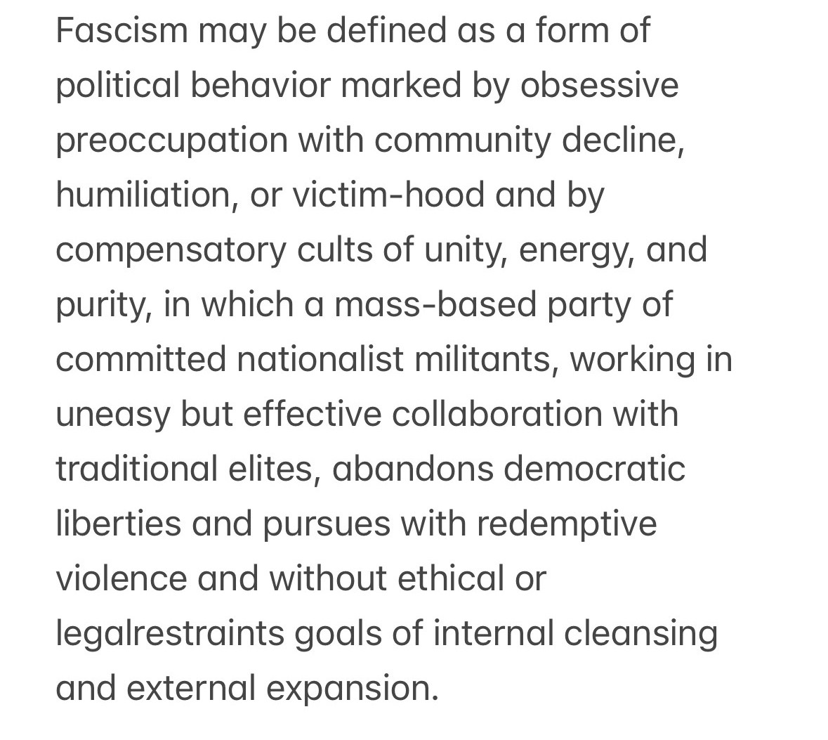 Fascism may be defined as a form of political behavior marked by obsessive preoccupation with community decline, humiliation, or victim-hood and by compensatory cults of unity, energy, and purity, in which a mass-based party of committed nationalist militants, working in uneasy but effective collaboration with traditional elites, abandons democratic liberties and pursues with redemptive violence and without ethical or legalrestraints goals of internal cleansing and external expansion.