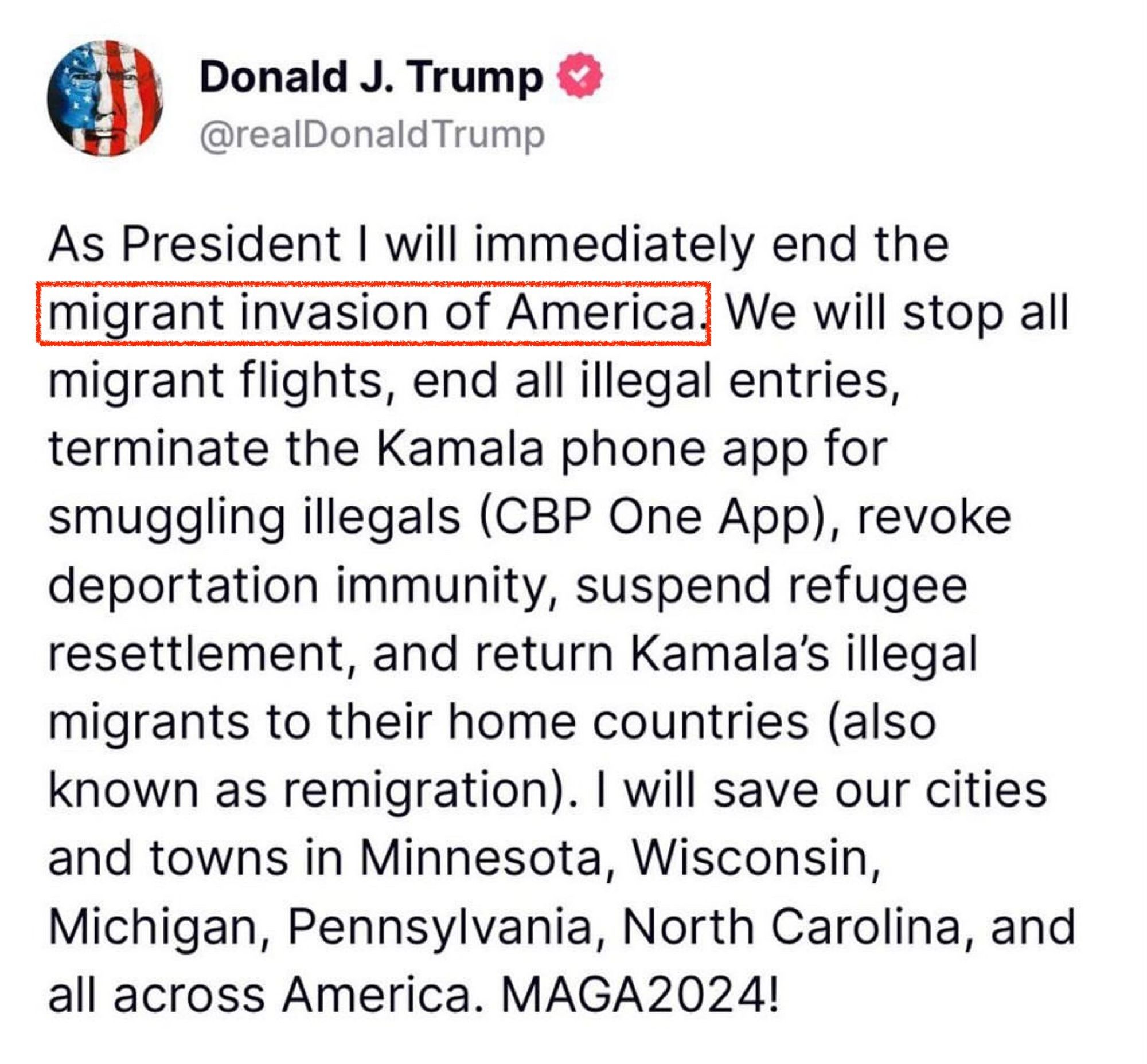 Donald J. Trump & @realDonald Trump
As President I will immediately end the migrant invasion of America
We will stop all
migrant flights, end all illegal entries, terminate the Kamala phone app for smuggling illegals (CBP One App), revoke deportation immunity, suspend refugee resettlement, and return Kamala's illegal migrants to their home countries (also known as remigration). I will save our cities and towns in Minnesota, Wisconsin, Michigan, Pennsylvania, North Carolina, and all across America. MAGA2024!