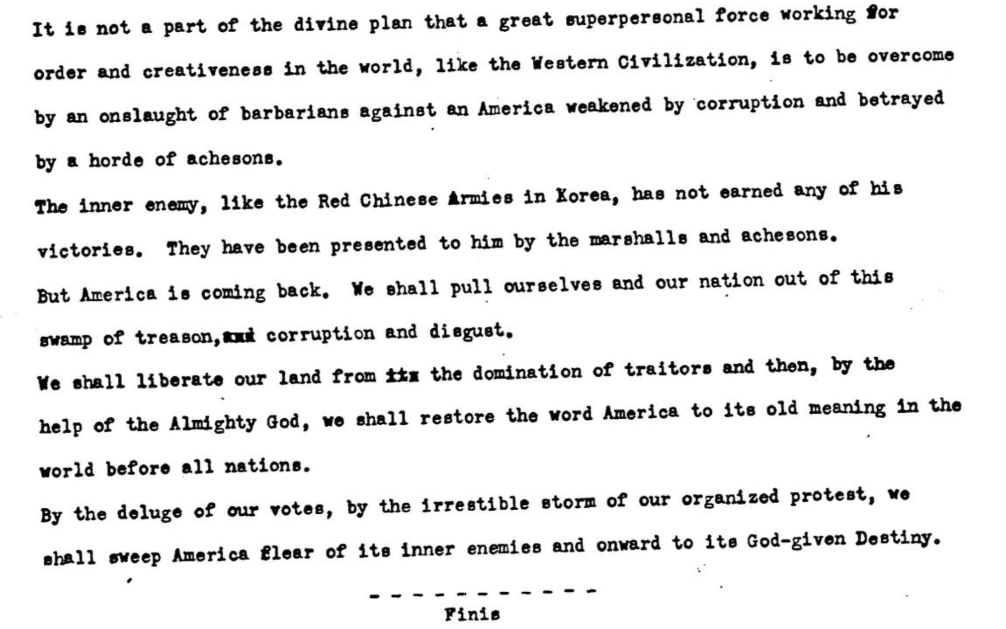 It is not a part of the divine plan that a great superpersonal force working for order and creativeness in the world, like the Western Civilization, 18 to be overcome by an onslaught of barbarians against an America weakened by corruption and betrayed by & horde of achesons.
The inner enemy, like the Red Chinese Armies in Korea, has not earned any of his victories. They have been presented to him by the marshalls and achesons.
But America is coming back. We shall pull ourselves and our nation out of this swamp of treason, tut corruption and diagust.
We shall liberate our land from ttx the domination of traitors and then, by the help of the Almighty God, we shall restore the word America to its old meaning in the world before all nations.
By the deluge of our rotes, by the irrestible storm of our organized protest, no shall sweep America flear of its inner enemies and onward to ite God-given Destiny.
、
Finis