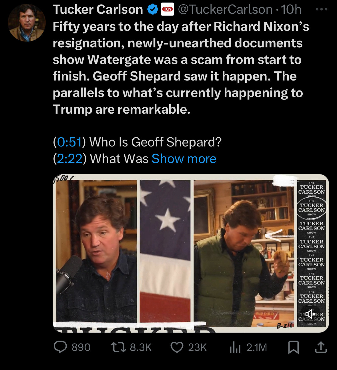 Tucker Carlson
TCN
@TuckerCarlson • 10h
Fifty years to the day after Richard Nixon's resignation, newly-unearthed documents show Watergate was a scam from start to finish. Geoff Shepard saw it happen. The parallels to what's currently happening to Trump are remarkable.
(0:51) Who Is Geoff Shepard?
(2:22) What Was Show more
500/
THE
TUCKER CARLSON
THE
TUCKER CARLSON
SHOW
TUCKER CARLSON
SHOW THE
TUCKER CARLSON
SHOW THE
TUCKER CARLSON
SHOW THE
TUCKER CARLSON
SHOW THE
TUCKER CARLSON
SHOW
TOXER
CARL
SON
SHOW
B-216：
890
12 8.3K
• 23K
Ill 2.1M