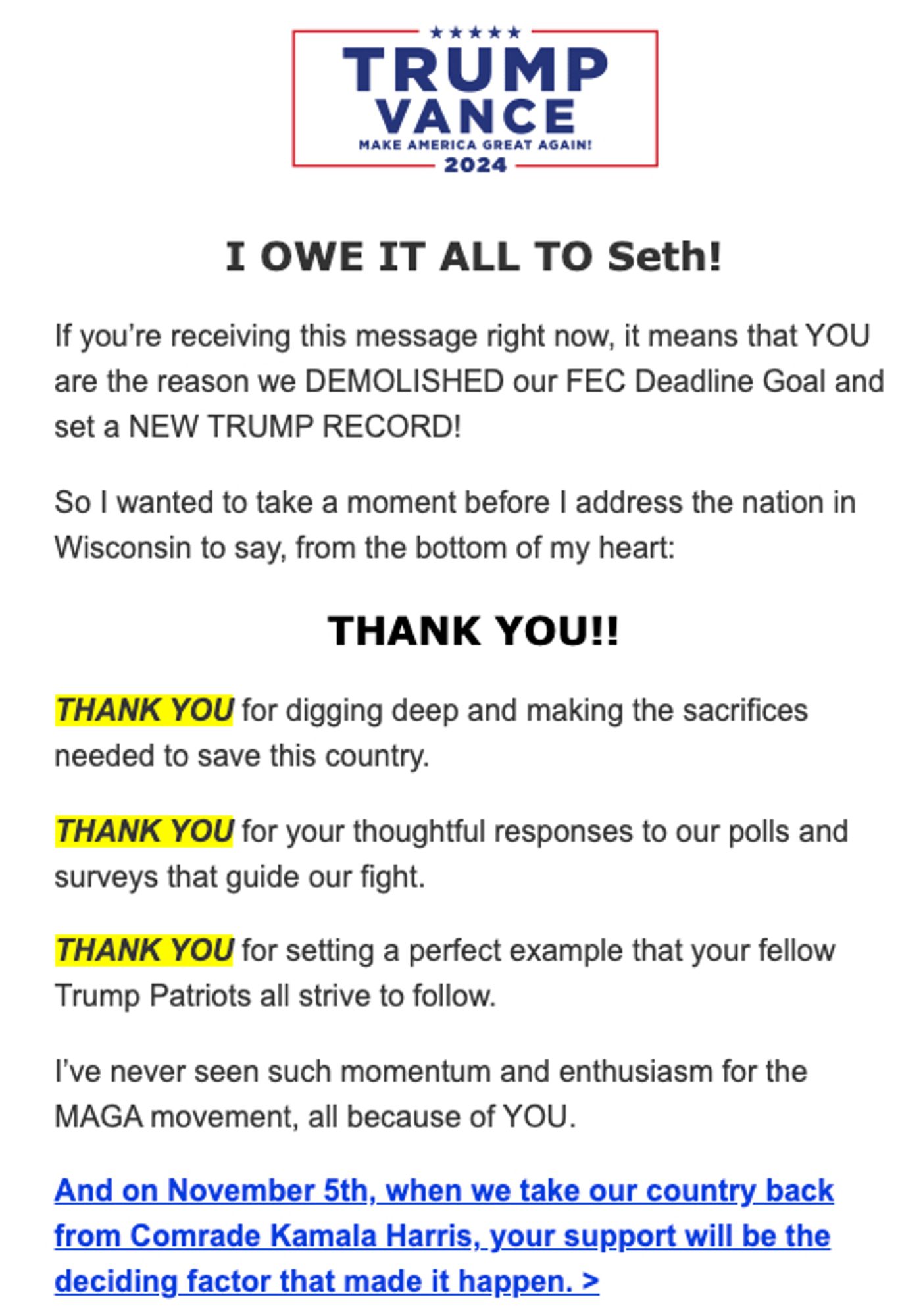 I OWE IT ALL TO Seth!


If you’re receiving this message right now, it means that YOU are the reason we DEMOLISHED our FEC Deadline Goal and set a NEW TRUMP RECORD!


So I wanted to take a moment before I address the nation in Wisconsin to say, from the bottom of my heart:


THANK YOU!!


THANK YOU for digging deep and making the sacrifices needed to save this country.


THANK YOU for your thoughtful responses to our polls and surveys that guide our fight.


THANK YOU for setting a perfect example that your fellow Trump Patriots all strive to follow.


I’ve never seen such momentum and enthusiasm for the MAGA movement, all because of YOU. 


And on November 5th, when we take our country back from Comrade Kamala Harris, your support will be the deciding factor that made it happen. >