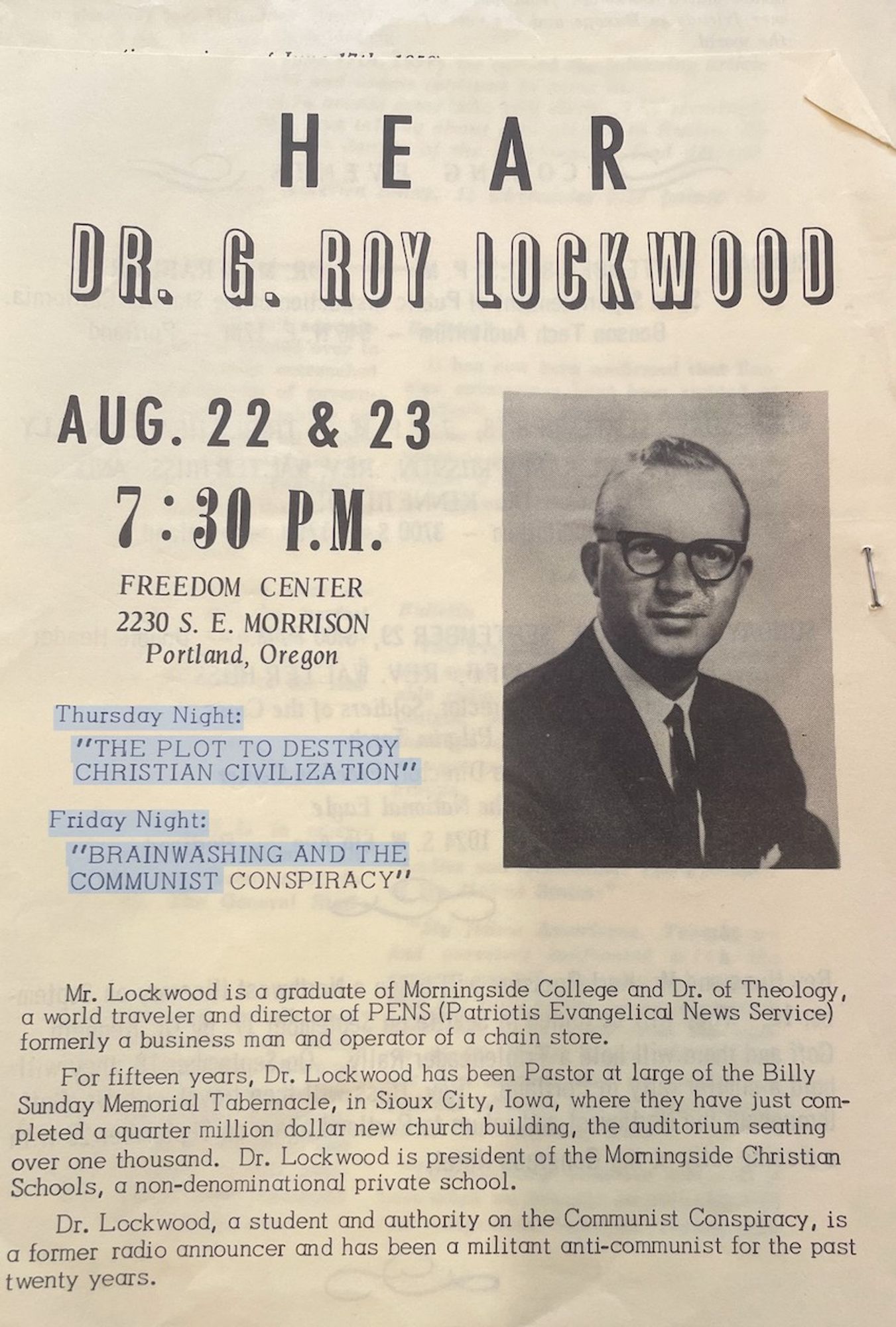 Hear Dr. Roy Lockwood. AUG. 22 & 23
7:30 P.M.
FREEDOM CENTER
2230 S. E. MORRISON
Portland, Oregon
Thursday Night:
"THE PLOT TO DESTROY CHRISTIAN CIVILIZATION"
Friday Night:
"BRAINWASHING AND THE COMMUNIST CONSPIRACY"
tes all China Asia. divid-flock
• fox
fter-been sion ates for ma-riet
Mr. Lockwood is a graduate of Morningside College and Dr. of theology, a world traveler and director of PENS (Patriotis Evangelical News service) formerly a business man and operator of a chain store.
For fifteen years, Dr. Lockwood has been Pastor at large of the Billy Sunday Memorial Tabernacle, in Sioux City, Iowa, where they have just completed a quarter million dollar new church building, the auditorium seating over one thousand. Dr. Lockwood is president of the Momingside Christian Schools, a non-denominational private school.
Di. Lockwood, a student and authority on the Communist Conspiracy, is a former radio announcer and has been a militant anti-communist for the past twenty